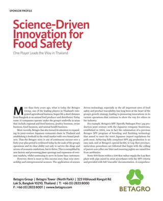 SPONSOR PROFILE




  Science-Driven
  Innovation for
  Food Safety
  One Player Leads the Way in Thailand




  M
              ore than forty years ago, what is today the Betagro         driven technology, especially in the all important area of food
              Group, one of the leading players in Thailand’s inte-       safety and product traceability, has long been at the heart of the
              grated agricultural business, began life a short distance   group’s growth strategy, leading to pioneering innovations in its
  from Bangkok as an animal feed producer and distributor. Today          various operations that continue to show the way for others in
  some 31 companies operate under the group’s umbrella in areas           the industry.
  that include regional and feed business, poultry business, swine            For example, Betagro’s SPF (Specific Pathogen Free) pig pro-
  business, food business, and animal health business.                    duction joint venture with the Japanese company Sumitomo,
      More recently, Betagro has also turned its attention to expand-     established in 2004, was in fact the culmination of a previous
  ing its joint-venture Japanese restaurant chain in Thailand and         Betagro SPF program of breeding and finishing technology
  establishing a foothold in the retail market with own-brand prod-       that aimed to meet the strict Japanese import regulations for
  ucts. That the Betagro story is one of continuous success over a        pork meat. Achieving fully compliant SPF pig production is no
  forty-year-plus period is evidenced today by the scale of the group’s   easy task, and at Betagro’s special facility in Lop Buri province,
  operations and its clear ability not only to survive the slings and     meticulous procedures are followed that begin with the culling
  arrows of economic misfortune, but to thrive. This is exemplified by    of parent sows after one litter and ensuring piglets are raised free
  new factory and processing plant openings and expansion of over-        from antibiotics.
  seas markets, whilst continuing to serve its home base customers.           Some 600 farms within a 200 Km radius supply the Lop Buri
      However, there is more to this success story than wise stew-        plant with pigs raised in strict accordance with the SPF criteria
  ardship and entrepreneurial acumen. The application of science          and provided with full ‘traceable’ documentation. A comprehen-




  Betagro Group | Betagro Tower (North Park) | 323 Vibhavadi Rangsit Rd
  Lak Si, Bangkok 10210, Thailand | T: +66 (0) 2833 8000
  F : +66 (0) 2833 8001 | vwww.betagro.com
 