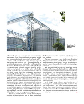 One of Betagro’s
                                                                                                                     newly completed
                                                                                                                     feed mills.




and eventually by the agreeably surprised end consumer. Today,        that Betagro’s much vaunted commitment to food safety is more
its significance is even greater as food safety regulations become    than just words.
more internationalized under concepts such as “farm to table”.            That same commitment is seen in other areas throughout
     In the overall context of food safety, strategies employed       Betagro’s operations where, often fuelled by scientific and tech-
by Betagro include complying with a comprehensive range of            nological research, new technolgies, systems, and methods are
international standards and systems all of which support the          adopted whenever they are likely to result in clear advantages
effectiveness of what is now a wide-ranging and highly efficient      and benefits.
e-traceability system. Ultimately, consumer confidence in rela-            The successful collaboration between Betagro’s B. Interna-
tion to food safety has to be the deciding factor, and with this      tional and Technology and the National Science and Technology
in mind, Betagro took its e-traceability system a step further in     Development Agency (NSTDA) in developing the “Ventech” ven-
2008 when, working closely with the Bangkok Metropolitan              tilation controller is one such example. Introduction of the equip-
Authority (BMA), it literally placed a version of the system in the   ment led to a national award for outstanding research project
hands and at the finger tips of local consumers in a one-year pilot   in 2007. The system helps animal farming operators to reduce
project that has now been extended. Specially designed “Spy-on-       costs and gain better produce. Betagro has also applied it to fresh
Me” kiosks in major retail outlets in the nation’s capital allow      markets to cool the air and reduce energy costs as an alternative
customers to monitor Betagro’s entire production process and          to air-conditioning.
discover the source of origin or information about the breeders,          As the Betagro Group looks to a future in which an ever
farms, animal feed, meat processing and cutting, transportation,      increasing world population is predicted to reach more than
and storage at retail points. Meat processors who participate in      nine billion by 2050, it does so with a scientific research based
this traceability program must meet industry standards on meat        strategy of growth and development. Scientifically speaking we
processing, transportation, and distribution. Once they are certi-    are indeed what we eat. The safer and more nutritious producers
fied, the BMA will allow them to display a symbol attesting to the    such as Betagro can make our food, the healthier and better fed
high quality of the meat on their product packaging.                  we will all be.
     This “see for yourself ” approach not only increases buyer’s
confidence at the crucial point of sale, but clearly demonstrates
 