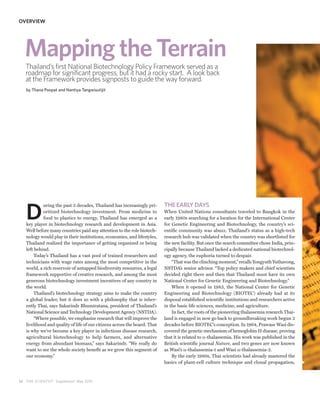 OVERVIEW




   Mapping the Terrain
   Thailand’s first National Biotechnology Policy Framework served as a
   roadmap for significant progress, but it had a rocky start. A look back
   at the Framework provides signposts to guide the way forward.
   by Thana Poopat and Nantiya Tangwisutijit




                                                                           THE EARLY DAYS

   D
            uring the past 3 decades, Thailand has increasingly pri-
            oritized biotechnology investment. From medicine to            When United Nations consultants traveled to Bangkok in the
            food to plastics to energy, Thailand has emerged as a          early 1980s searching for a location for the International Center
   key player in biotechnology research and development in Asia.           for Genetic Engineering and Biotechnology, the country’s sci-
   Well before many countries paid any attention to the role biotech-      entific community was abuzz. Thailand’s status as a high-tech
   nology would play in their institutions, economies, and lifestyles,     research hub was validated when the country was shortlisted for
   Thailand realized the importance of getting organized or being          the new facility. But once the search committee chose India, prin-
   left behind.                                                            cipally because Thailand lacked a dedicated national biotechnol-
        Today’s Thailand has a vast pool of trained researchers and        ogy agency, the euphoria turned to despair.
   technicians with wage rates among the most competitive in the               “That was the clinching moment,” recalls Yongyuth Yuthavong,
   world, a rich reservoir of untapped biodiversity resources, a legal     NSTDA’s senior advisor. “Top policy makers and chief scientists
   framework supportive of creative research, and among the most           decided right there and then that Thailand must have its own
   generous biotechnology investment incentives of any country in          National Center for Genetic Engineering and Biotechnology.”
   the world.                                                                  When it opened in 1983, the National Center for Genetic
        Thailand’s biotechnology strategy aims to make the country         Engineering and Biotechnology (BIOTEC) already had at its
   a global leader, but it does so with a philosophy that is inher-        disposal established scientific institutions and researchers active
   ently Thai, says Sakarindr Bhumiratana, president of Thailand’s         in the basic life sciences, medicine, and agriculture.
   National Science and Technology Development Agency (NSTDA).                 In fact, the roots of the pioneering thalassemia research Thai-
        “Where possible, we emphasize research that will improve the       land is engaged in now go back to groundbreaking work begun 2
   livelihood and quality of life of our citizens across the board. That   decades before BIOTEC’s conception. In 1964, Prawase Wasi dis-
   is why we’ve become a key player in infectious disease research,        covered the genetic mechanism of hemoglobin H disease, proving
   agricultural biotechnology to help farmers, and alternative             that it is related to α-thalassemia. His work was published in the
   energy from abundant biomass,” says Sakarindr. “We really do            British scientific journal Nature, and two genes are now known
   want to see the whole society benefit as we grow this segment of        as Wasi’s α-thalassemia-1 and Wasi α-thalassemia-2.
   our economy.”                                                               By the early 1980s, Thai scientists had already mastered the
                                                                           basics of plant-cell culture technique and clonal propagation,



1 6 THE SCIENTIST Supplement May 2010
 