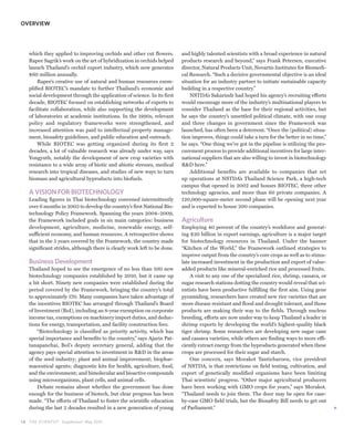 OVERVIEW




   which they applied to improving orchids and other cut flowers.         and highly talented scientists with a broad experience in natural
   Rapee Sagrik’s work on the art of hybridization in orchids helped      products research and beyond,” says Frank Petersen, executive
   launch Thailand’s orchid export industry, which now generates          director, Natural Products Unit, Novartis Institutes for Biomedi-
   $60 million annually.                                                  cal Research. “Such a decisive governmental objective is an ideal
       Rapee’s creative use of natural and human resources exem-          situation for an industry partner to initiate sustainable capacity
   plified BIOTEC’s mandate to further Thailand’s economic and            building in a respective country.”
   social development through the application of science. In its first        NSTDA’s Sakarindr had hoped his agency’s recruiting efforts
   decade, BIOTEC focused on establishing networks of experts to          would encourage more of the industry’s multinational players to
   facilitate collaboration, while also supporting the development        consider Thailand as the base for their regional activities, but
   of laboratories at academic institutions. In the 1990s, relevant       he says the country’s unsettled political climate, with one coup
   policy and regulatory frameworks were strengthened, and                and three changes in government since the Framework was
   increased attention was paid to intellectual property manage-          launched, has often been a deterrent. “Once the (political) situa-
   ment, biosafety guidelines, and public education and outreach.         tion improves, things could take a turn for the better in no time,”
       While BIOTEC was getting organized during its first 2              he says. “One thing we’ve got in the pipeline is utilizing the pro-
   decades, a lot of valuable research was already under way, says        curement process to provide additional incentives for large inter-
   Yongyuth, notably the development of new crop varieties with           national suppliers that are also willing to invest in biotechnology
   resistance to a wide array of biotic and abiotic stresses, medical     R&D here.”
   research into tropical diseases, and studies of new ways to turn           Additional benefits are available to companies that set
   biomass and agricultural byproducts into biofuels.                     up operations at NSTDA’s Thailand Science Park, a high-tech
                                                                          campus that opened in 2002 and houses BIOTEC, three other
   A VISION FOR BIOTECHNOLOGY                                             technology agencies, and more than 60 private companies. A
   Leading figures in Thai biotechnology convened intermittently          120,000-square-meter second phase will be opening next year
   over 6 months in 2003 to develop the country’s first National Bio-     and is expected to house 200 companies.
   technology Policy Framework. Spanning the years 2004–2009,
   the Framework included goals in six main categories: business          Agriculture
   development, agriculture, medicine, renewable energy, self-            Employing 40 percent of the country’s workforce and generat-
   sufficient economy, and human resources. A retrospective shows         ing $20 billion in export earnings, agriculture is a major target
   that in the 5 years covered by the Framework, the country made         for biotechnology resources in Thailand. Under the banner
   significant strides, although there is clearly work left to be done.   “Kitchen of the World,” the Framework outlined strategies to
                                                                          improve output from the country’s core crops as well as to stimu-
   Business Development                                                   late increased investment in the production and export of value-
   Thailand hoped to see the emergence of no less than 100 new            added products like mineral-enriched rice and processed fruits.
   biotechnology companies established by 2010, but it came up                A visit to any one of the specialized rice, shrimp, cassava, or
   a bit short. Ninety new companies were established during the          sugar research stations dotting the country would reveal that sci-
   period covered by the Framework, bringing the country’s total          entists have been productive fulfilling the first aim. Using gene
   to approximately 170. Many companies have taken advantage of           pyramiding, researchers have created new rice varieties that are
   the incentives BIOTEC has arranged through Thailand’s Board            more disease resistant and flood and drought tolerant, and those
   of Investment (BoI), including an 8-year exemption on corporate        products are making their way to the fields. Through nucleus
   income tax, exemptions on machinery import duties, and deduc-          breeding, efforts are now under way to keep Thailand a leader in
   tions for energy, transportation, and facility construction fees.      shrimp exports by developing the world’s highest-quality black
       “Biotechnology is classified as priority activity, which has       tiger shrimp. Some researchers are developing new sugar cane
   special importance and benefits to the country,” says Ajarin Pat-      and cassava varieties, while others are finding ways to more effi-
   tanapanchai, BoI’s deputy secretary general, adding that the           ciently extract energy from the byproducts generated when these
   agency pays special attention to investment in R&D in the areas        crops are processed for their sugar and starch.
   of the seed industry; plant and animal improvement; biophar-               One concern, says Morakot Tanticharoen, vice president
   maceutical agents; diagnostic kits for health, agriculture, food,      of NSTDA, is that restrictions on field testing, cultivation, and
   and the environment; and bimolecular and bioactive compounds           export of genetically modified organisms have been limiting
   using microorganisms, plant cells, and animal cells.                   Thai scientists’ progress. “Other major agricultural producers
       Debate remains about whether the government has done               have been working with GMO crops for years,” says Morakot.
   enough for the business of biotech, but clear progress has been        “Thailand needs to join them. The door may be open for case-
   made. “The efforts of Thailand to foster the scientific education      by-case GMO field trials, but the Biosafety Bill needs to get out
   during the last 2 decades resulted in a new generation of young        of Parliament.”

1 8 THE SCIENTIST Supplement May 2010
 