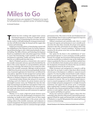 OPINION




Miles to Go
Stronger policies are needed if Thailand is to reach
its full potential as a global center of biotechnology.
by Somsak Chunharas




T
         hailand has been working with support from various              government terms. This seems to be the most fundamental and
         international agencies to develop its scientific and tech-      crucial challenge when it comes to political support for long-term
         nological bases in biotechnology for more than 3 decades,       development in science and technology.
but the country is still badly lacking the strong government poli-            Political commitment and continuity aside, there is a need
cies that will effectively bridge the demand and the supply sides        for improved capacity and mechanisms to move scientific prod-
of science and technology.                                               ucts down the value chain. Currently, the private sector appears
     Explicit governmental policies in biotechnology started with        reluctant to take risks, and scientists are not willing or able to take
the establishment of the National Center for Genetic Engineer-           further steps towards “research translation.” Existing research
ing and Biotechnology in 1983, which aimed primarily at capac-           incentives for the private sector have not been effective enough
ity building. The Office of Science and Technology Development           to bridge this gap.
Board was established in 1985 with initial support from USAID                 One option for the future is the establishment of “semi-
to ensure that biotechnology would contribute to the country’s           governmental agencies” to move promising scientific products
development in agriculture, health, and energy. However, Thai-           forward. For example, the Government Pharmaceutical Organi-
land has yet to fully benefit from that vision.                          zation has recently been revitalized to take up this challenge as it
     Much of Thailand’s growth as a biotech hub is the result of         relates to pandemic flu. However, clear and effective policies have
the scientific community’s advocacy, spurred by the belief that the      yet to be identified to both stimulate private industry and ensure
future of the country depends on a strong foothold in advanced           the development of treatments for diseases that may not deliver
life-science technology. But industry has yet to match the enthu-        enough financial return for the private sector.
siasm of the scientific community. Although overall investment                Public investment and management in research is still far
in R&D from the private sector has increased gradually, the three        from ideal. On one hand, it needs to help direct efforts towards
areas of potential application for biotech have not followed the         selected areas of development in addition to “general research
same pattern. Agriculture has the strongest ties to private indus-       supports.” It is time for public research funds to strike a balance
try, but the biotech energy and health industries are still in their     between “goal-oriented” and “researcher-initiated” research. On
infancies in Thailand compared to other developing economies.            the other hand, public investment should aim to stimulate private
     Conventional wisdom dictates that advances in science and           investment in research. This can be realized through improve-
technology need to be linked to the private business sector for          ment in research management at all levels, from policy develop-
meaningful economic return, but Thailand also faces the chal-            ment to budget and grants management to oversight of research
lenge of reorienting its scientific bases and capacity to better serve   institutions and support for the private sector. A technology
the needs of the relatively disadvantaged. In the areas of agricul-      policy-making body is needed to strategically analyze and iden-
ture and energy, farmers and communities are in need of help. In         tify specific areas of great potential and then to mobilize existing
the health care arena, biotech can yield treatments for neglected        partners to work together, while also working towards building
tropical diseases.                                                       new capacity and finding new partners.
     Whether it is to create a high-tech private business sector              Strong and continuous political support, along with clear
or to meet the needs of the disadvantaged, development of bio-           technology policy direction with proactive and professional man-
technology can hardly be left to market forces for three simple          agement of both the supply and demand sides, are badly needed
reasons: the relative unpreparedness of the private sector; the          if Thailand is to reap the full potential of its natural and human
working culture of the scientific community; and weaknesses in           resources in biotechnology.
research management. Strong government policies need to be put
in place, and management must be continued through multiple              Somsak Chunharas is the Chairman, Medical and Health Cluster of NSTDA.




                                                                                                            May 2010 Supplement THE SCIENTIST      25
 
