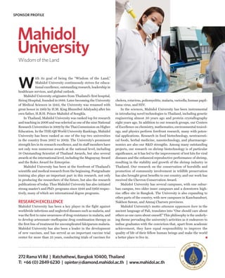 SPONSOR PROFILE




  Mahidol
  University
  Wisdom of the Land




  W
               ith its goal of being the “Wisdom of the Land,”
               Mahidol University continuously strives for educa-
               tional excellence, outstanding research, leadership in
  healthcare services, and global outlook.
      Mahidol University originates from Thailand’s first hospital,
  Siriraj Hospital, founded in 1888. Later becoming the University       cholera, rotavirus, poliomyelitis, malaria, varicella, human papil-
  of Medical Sciences in 1942, the University was renamed with           loma virus, and HIV.
  great honor in 1969 by H.M. King Bhumibol Adulyadej after his              In the sciences, Mahidol University has been instrumental
  own father, H.R.H. Prince Mahidol of Songkla.                          in introducing novel technologies to Thailand, including genetic
      In Thailand, Mahidol University was ranked top for research        engineering almost 30 years ago and protein crystallography
  and teaching in 2006 and was selected as one of the nine National      eight years ago. In addition to our research groups, our Centers
  Research Universities in 2009 by the Thai Commission on Higher         of Excellence on chemistry, mathematics, environmental toxicol-
  Education. In the THE-QS World University Rankings, Mahidol            ogy, and physics perform forefront research, many with poten-
  University has been ranked as one of the top two universities          tial applications. Research in food biotechnology, neutraceuti-
  in the country from 2007 to 2009. The University’s prominent           cal foods, herbal medicine, nanotechnology, and pharmacoge-
  strength lies in its research excellence, and its staff members have   nomics are also our R&D strengths. Among many outstanding
  not only won numerous awards at the national level, including          projects, our research on shrimp biotechnology is of particular
  18 Outstanding Scientist of Thailand Awards, but also several          significance, as it has led to the improvement of test kits for viral
  awards at the international level, including the Magsaysay Award       diseases and the enhanced reproductive performance of shrimp,
  and the Rolex Award for Enterprise.                                    resulting in the stability and growth of the shrimp industry in
      Mahidol University has been at the forefront of Thailand’s         Thailand. Our research on the conservation of hornbills and
  scientific and medical research from the beginning. Postgraduate       promotion of community involvement in wildlife preservation
  training also plays an important part in this research, not only       has also brought great benefits to our country, and our work has
  in producing the researchers of the future, but also the research      received the Chevron Conservation Award.
  publications of today. Thus Mahidol University has also initiated          Mahidol University has several campuses, with one subur-
  strong master’s and PhD. programs since 1948 and 1960 respec-          ban campus, two older inner campuses and a downtown high-
  tively, many of which are international degree programs.               rise office site in Bangkok. The University is also expanding to
                                                                         other parts of the country, with new campuses in Kanchanaburi,
  RESEARCH EXCELLENCE                                                    Nakhon Sawan, and Amnaj Charoen provinces.
  Mahidol University has been a key player in the fight against              Mahidol University’s motto attanam uppamam kare in the
  worldwide infectious and neglected diseases such as malaria, and       ancient language of Pali, translates into “One should care about
  was the first to raise awareness of drug-resistance in malaria, and    others as one cares about oneself.” This philosophy is the underly-
  to develop artesunate–mefloquine drug combination therapy as           ing theme pervading the university’s activities as it endeavors to
  the first line of treatment for uncomplicated falciparum malaria.      imbue graduates with the conviction that, apart from academic
  Mahidol University has also been a leader in the development           achievement, they have equal responsibility to improve the
  of new vaccines, and has served as an important vaccine trial          quality of life of their fellow human beings and make the world
  center for more than 25 years, conducting trials of vaccines for       a better place to live in.




  272 Rama VI Rd | Ratchathewi, Bangkok 10400, Thailand
  T: +66 (0) 2849 6230 | opinter@diamond.mahidol.ac.th | www.mahidol.ac.th
 