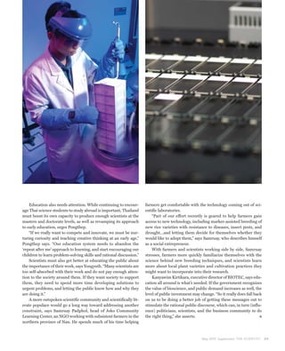 Education also needs attention. While continuing to encour-      farmers get comfortable with the technology coming out of sci-
age Thai science students to study abroad is important, Thailand     entific laboratories.
must boost its own capacity to produce enough scientists at the          “Part of our effort recently is geared to help farmers gain
masters and doctorate levels, as well as revamping its approach      access to new technology, including marker-assisted breeding of
to early education, urges Pongthep.                                  new rice varieties with resistance to diseases, insect pests, and
    “If we really want to compete and innovate, we must be nur-      drought…and letting them decide for themselves whether they
turing curiosity and teaching creative thinking at an early age,”    would like to adopt them,” says Samruay, who describes himself
Pongthep says. “Our education system needs to abandon the            as a social entrepreneur.
‘repeat after me’ approach to learning, and start encouraging our        With farmers and scientists working side by side, Samruay
children to learn problem-solving skills and rational discussion.”   stresses, farmers more quickly familiarize themselves with the
    Scientists must also get better at educating the public about    science behind new breeding techniques, and scientists learn
the importance of their work, says Yongyuth. “Many scientists are    more about local plant varieties and cultivation practices they
too self-absorbed with their work and do not pay enough atten-       might want to incorporate into their research.
tion to the society around them. If they want society to support         Kanyawim Kirtikara, executive director of BIOTEC, says edu-
them, they need to spend more time developing solutions to           cation all around is what’s needed. If the government recognizes
urgent problems, and letting the public know how and why they        the value of bioscience, and public demand increases as well, the
are doing it.”                                                       level of public investment may change. “So it really does fall back
    A more outspoken scientific community and scientifically lit-    on us to be doing a better job of getting these messages out to
erate populace would go a long way toward addressing another         stimulate the rational public discourse, which can, in turn (influ-
constraint, says Samruay Padphol, head of Joko Community             ence) politicians, scientists, and the business community to do
Learning Center, an NGO working with subsistent farmers in the       the right thing,” she asserts.
northern province of Nan. He spends much of his time helping



                                                                                                     May 2010 Supplement THE SCIENTIST     29
 