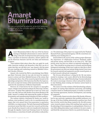 PROFILE




  Amaret
  Bhumiratana
   An accomplished academic scientist believes
   innovation in the private sector is the key to
   Thailand’s future.
   by Klomjit Chandrapanya




   A
             maret Bhumiratana believes that one of the key factors        ers. The initial stage of the project was supported by the Thailand
             missing in Thailand’s advancement in science and tech-        Research Fund, a governmental agency, with the consortium con-
             nology is the lack of entrepreneurial spirit among young      tributing more funding later on.
   Thais. A product of American education, Amaret admires the                   Amaret believes the success of the soybean project illustrates
   can-do American character and the new ideas and businesses              the importance of collaboration between Thailand’s public
   it spawns.                                                              and private sectors, and he’d like to see more of it. “The Thai
       “Thai students think about where they can apply for work,           private sector has been too reliant on imported technology,” he
   while American students ask themselves what they can do or              says. “They should be investing more in research and developing
   create that they can call their own,” says Amaret, who has spent        homegrown technology. If they aren’t ready yet, then this is where
   36 years teaching and conducting research at Mahidol Univer-            the government can intervene and get things started: lower taxes
   sity’s Faculty of Science.                                              for research material and equipment, provide research grants, or
       Amaret, who received his PhD in microbiology from Michi-            co-fund research with private companies.”
   gan State University when he was only 26, knew he wanted a                   The 62-year-old professor is doing his bit. He was instru-
   career in science and chose Mahidol because of the science that         mental in creating a new course offered by his Biotechnology
   was being done there. One of his research projects focused on the       Department this year called Biotechnology Commercialization.
   physiology and genetics of the bacterium Bacillus thuringiensis.        He wants to encourage a business culture and push his students
   His work on improved strains of this bacterium has been devel-          to start thinking about creating new business sectors based on
   oped into the manufacture of effective biopesticides.                   their innovations.
       However, he is best known for his research on Aspergillus                The course covers the evolution of the biotechnology industry,
   oryzae, a fungus used to ferment soybeans for Thai soups, stir fries,   its impact on existing Thai industries and society, and building
   and sauces. A typical Thai cupboard has at least one sweet soya         a business based on intellectual property. It touches on technol-
   sauce, one salty, and one with chunks of soya beans floating in the     ogy licensing agreements, business development, and starting
   bottle. Amaret is credited with improving the quality of soybean        up companies.
   fermentation and manufacturing techniques for these products.                Until recently, Amaret served as dean of the Faculty of Science,
                                                                                                                                                   © TATREE SAENGME-ANUPARB



       The soybean industry, dominated by family-run, small-to-            but he says university regulations that prohibit professors over
   medium–sized producers, used to rely on manufacturing tech-             the age of 60 from holding administrative positions have freed
   niques that were passed down from generation to generation              him to do the work he has always wanted to do. He still oversees
   with little or no improvement. The lack of personnel and financial      some research projects along with teaching basic genetics and
   investment meant that little was put into research and develop-         the physiology of microorganisms to undergraduates. However, it
   ment. Results from Amaret’s work were transferred to businesses         was while talking about plans to get students to be more creative
   through the Quality Control and Training Center for Soybean             and think like entrepreneurs that he was positively beaming.
   Fermentation, a consortium of small- and medium-scale produc-



3 0 THE SCIENTIST Supplement May 2010
 