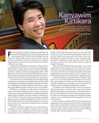 PROFILE




                                                                                                               Kanyawim
                                                                                                                Kirtikara
                                                                                                                  A young scientist leads Thailand’s
                                                                                                                premier biotechnology organization
                                                                                                               with a mix of passion and practicality.
                                                                                                                                              by Klomjit Chandrapanya




                           F
                                   riends and family members tell Kanyawim Kirtikara, the         budgets to fully utilize their assets for science. Even with their
                                   head of the National Center for Genetic Engineering and        treasure trove of accumulated knowledge gathered from coun-
                                   Biotechnology (BIOTEC), that she has changed since she         try-wide branches and young staff sent abroad to learn new
                           became the leader of the country’s premier biotech research            technology, they might not be able to invest enough on infra-
                           institute in mid-2008. “They all say I’m much more willing to          structures to support these people when they return. “That fire
                           negotiate than I was before,” the 46-year-old geneticist-turned-       they have can just die out pretty quickly,” says the young and
                           policymaker says wryly.                                                energetic Kanyawim.
                                Kanyawim joined BIOTEC in 1998 after receiving a PhD in               Being the head of BIOTEC means Kanyawim has to spend
                           genetics from the University of Connecticut and spending post-         a good amount of time dealing with not terribly science-savvy
                           doctoral stints studying oxidative stress in a fungus and complex      politicians, but she has developed a positive approach. “I just try
                           regulations of genes involved in prostaglandin synthesis. After        to see them as who they are: literally representatives of the wider
                           only seven years on the research bench at BIOTEC, she was pro-         population that are not science-literate, and it is my duty to inter-
                           moted to director of the group’s Central Research Unit in 2005. A      act with them and educate them that science is valuable,” she says.
                           few short years later, she rose up to head the entire organization.        Despite the challenges, Kanyawim believes Thailand’s repu-
                                For someone who once loved nothing more than being in the lab     tation as an up-and-coming biotechnology player is well earned.
                           and left alone to concentrate on her projects, Kanyawim now finds      The country might not be able to invest in scientific equipment
                           her days filled with meetings and balancing the needs of her scien-    and other infrastructures as lavishly as other countries, but its
                           tists, collaborating with other institutions, and leading an organi-   wealth lies in its accumulated knowledge, she maintains
                           zation quite different than the one she grew up in as a researcher.        “In addition to our rich biodiversity, we have so much knowl-
                                BIOTEC was established in 1983 under the Ministry of              edge from long years of research in the country. Our breeders
                           Science, Technology and Energy. It later became one of the sci-        and researchers in government agencies or universities have col-
                           entific centers under the National Science and Technology Devel-       lected so many different breeds of animals and types of plants.
                           opment Agency (NSTDA), operating outside the normal frame-             So, when we work together and apply new technology into these
                           work of civil service and state enterprises and acting as a funding    resources, we can really speed up the learning process,” she says
© TATREE SAENGME-ANUPARB




                           agency as well as an implementing agency with its own labs. In         with conviction.
                           2006, NSTDA introduced a cluster-based approach to its opera-              Being so young in a position with term limits, Kanyawim is
                           tions to foster closer cooperation among government, academia,         looking forward to a long career back in her lab at the end of her
                           and the private sector.                                                tenure. She says administrators of research centers like BIOTEC
                                “I feel like sometimes people don’t even think about bio-         need to have done scientific work of their own to understand the
                           technology as a possible solution to problems they’re working          researcher’s spirit, which she believes is like an artist’s. “Without
                           on,” Kanyawim notes, adding that government line ministries,           creativity, there won’t be anything new in science.”
                           in particular, are too constrained by their year-to-year annual



                                                                                                                                   May 2010 Supplement THE SCIENTIST      31
 