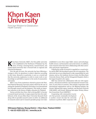 SPONSOR PROFILE




  Khon Kaen
  University
  From Isan Wisdom to Globalization:
  Health Scenario




  K
          hon Kaen University (KKU), the first public university        established to cover three major fields: science and technology;
          to be established in the Northeast of Thailand, has the       health sciences; and humanities and social sciences. In addition,
          vision of being a learning-based, research-based, and         some research centers have been collaborating with other univer-
  quality-based university that is focused both on regional and         sities and private organizations.
  national development.                                                      Utilizing the results of research is regarded as a crucial activ-
      Over the past 46 years, the university has been following a       ity, and for KKU this has played a great role in its operations. The
  strategy to drive its operations to achieve objectives according      university has set up a department to take responsibility for each
  to this vision. Research, in particular, is seen as a crucial task    mission, such as: the Academic Services Center, the Khon Kaen
  that the university emphasizes in order to create work or new         University Science Park, and the Srinagarind Hospital, which is
  knowledge in each field in response to the needs of communities       the largest hospital in the region.
  and society.                                                               KKU has entered into collaboration with over 200 organi-
      KKU is one of nine institutions selected to pioneer the Thai-     zations, educational institutes and international research insti-
  land National Research University project which has the aim of        tutes, in more than 25 countries. This includes cooperation with
  raising the standard of Thailand’s universities to an international   international organizations such as: the Mekong Institute, the
  level through research and development. This marks an impor-          Greater Mekong Sub-region Academic and Research Network
  tant milestone in the history of higher education for Thailand.       (GM-SARN), and Greater Mekong Sub-region Tertiary Educa-
      Various activities have been vital in driving KKU to become       tion Consortium Trust (GMSTEC).
  a research-based university. A major project has been the estab-           Cooperating with communities in proj-
  lishment of the 40-year Khon Kaen University Research Fund            ects that promote sustainable development
  along with 12 specialist research centers in 2002. An additional      is another crucial role that the university
  24 research centers and 15 research specialist groups were later      continues to perform. KKU cooperates with




  Mittraparp Highway, Muang District | Khon Kaen, Thailand 40002
  T: +66 (0) 4320 2222 42 | www.kku.ac.th
 