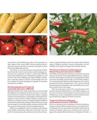 communities in the Northeastern region and communities in                riences on plant breeding research for people in the Northeast
other regions of the country. KKU has also transferred knowl-            region of Thailand, aiming to enhance sustainability and self-
edge and research experience to promote sustainable develop-             reliability of the people and support the local agro industry.
ment with neighboring countries.
    Life Science is one of the strongest research fields of Khon         The Centre for Research and Development
Kaen University. Several research projects and technology trans-         Medical Diagnostic Laboratories (CMDL)
fers have been conducted in order to continuously fulfill the            The CMDL was developed in 2002 from a consortium of research
needs of the northeastern part of Thailand’s population, as well         groups at the Faculty of Associated Medical Sciences, aiming in
as those of the Greater Mekong Sub-region’s (GMS’s). Further-            research and development at both basic and applied levels. Based
more, researches aiming to discover new knowledge have also              upon basic knowledge gained locally on local health problems,
been explored for future development. Examples of researches             it is anticipated that targeted medical diagnostic kits could be
mentioned are as follow:                                                 produced and finally manufactured in the country, reducing
                                                                         imported products and leading to self-sustainability and an excel-
Plant Breeding Research Center for                                       lent research center for the region.
Sustainable Agriculture (PBRCSA)                                              With the good track record of the research groups at the
Although Thailand is the cradle of agriculture covered with high         Faculty of Associated Medical Science, the CMDL emphasis is on
diversification of useful plants for basic necessities, it is not per-   four areas of research and development: prevention and control
petual. Research on plant breeding of these plants is urgently           of thalassemia, cancer, transplantation, and molecular immunol-
needed to ensure farmers have a sustainable way of living by devel-      ogy and laboratory diagnosis of infectious diseases.
oping new varieties which are higher-yielding, resistant to pests
and diseases, drought-resistant, or regionally adapted to different      Tropical Feed Resources Research
environments and growing conditions. Plant breeders are trained          and Development Center (TROFREC)
and encouraged to use locally available techniques with self-suffi-      Feed is an important factor attributing to livestock production
cient resources and awareness of environmental protection.               systems to increase efficiency and/or to lower cost of production.
    PBCSA was established in 2002 by academic staff members              In Thailand, there are many kinds of feedstuffs with diversity in
of the Faculty of Agriculture, Khon Kaen University. It was the          quantity and quality. Their uses in producing meat, milk, and
result of a meeting among the academics to share ideas and expe-         eggs can be exploited efficiently. Moreover, development of value-
 