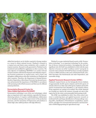 added feed products can be further exported to foreign markets             Thailand is an agro-industrial-based country, while “fermen-
as a means to obtain national income. Thailand is situated in          tation technology” is an important technology for the produc-
a tropical area and shares many similarities with a number of          tion of diverse commercial products. Envisaging this vital and
tropical countries. Research works generated in Thailand can be        significant role, FerVAAP was established in 2002 with the main
transferred and modified for application in other countries. The       objective to become one of the “excellence centers” among the 12
main objective of establishing TROFREC is to conduct relevant          research centers initiated. FerVAAP has been currently mandated
research activities with feed development and utilization improv-      to focus on R&D activities in the areas of fermented foods, alco-
ing livestock production in tropical areas, and to foster and          holic beverages, fine biochemicals and other bioproducts, and
strengthen collaborations with other institutions in Thailand and      renewable energy.
other countries. Therefore, the Department of Animal Science,
Faculty of Agriculture, Khon Kaen University has deemed neces-         Applied Taxonomic Research Center (ATRC)
sary and promoted the importance of TROFREC in accordance              Thailand’s tropical forests are the biologically diverse habitats
with increasing needs of feed resources and their uses for efficient   of approximately 20,000 species of plants and 87,500 species of
animal production.                                                     animals. However, to date only 8,000 species of plants and 18,000
                                                                       species of animals have been identified, i.e., the majority of these
Fermentation Research Center for                                       living organisms are waiting to be studied. The results obtained
Value Added Agriculture (FerVAAP)                                      are certainly are vital for the existence of people not only in this
Fermentation technology is one of the core technologies, which         region but for the entire environmentally deteriorating world.
plays an important role in agro-industry, especially the bioman-           The ATRC was established in 2002. One of the center’s mis-
ufacturing industry. It requires multidisciplinary collaboration       sions is conducting basic and applied taxonomic research on
across disciplines aiming at the improvement of the production         medicinal herbs and fungi, identification of human allergy-caus-
processes, and the innovation of bioprocesses and products to          ing pollen, classification of bioindicators (zooplankton, aquatic
obtain high value-added products with high efficiency.                 insects, and algae) for environmental assessment, and character-
                                                                       istics of DNA fingerprinting for agricultural crops.
 