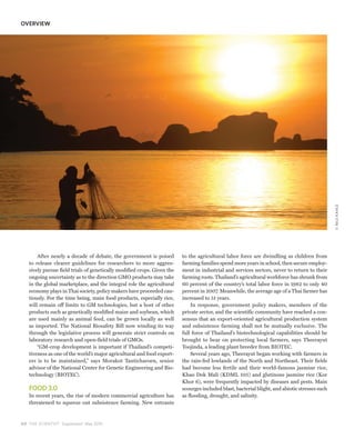 OVERVIEW




                                                                                                                                                © NILS KAHLE
       After nearly a decade of debate, the government is poised         to the agricultural labor force are dwindling as children from
   to release clearer guidelines for researchers to more aggres-         farming families spend more years in school, then secure employ-
   sively pursue field trials of genetically modified crops. Given the   ment in industrial and services sectors, never to return to their
   ongoing uncertainty as to the direction GMO products may take         farming roots. Thailand’s agricultural workforce has shrunk from
   in the global marketplace, and the integral role the agricultural     60 percent of the country’s total labor force in 1982 to only 40
   economy plays in Thai society, policy makers have proceeded cau-      percent in 2007. Meanwhile, the average age of a Thai farmer has
   tiously. For the time being, main food products, especially rice,     increased to 51 years.
   will remain off limits to GM technologies, but a host of other            In response, government policy makers, members of the
   products such as genetically modified maize and soybean, which        private sector, and the scientific community have reached a con-
   are used mainly as animal feed, can be grown locally as well          sensus that an export-oriented agricultural production system
   as imported. The National Biosafety Bill now winding its way          and subsistence farming shall not be mutually exclusive. The
   through the legislative process will generate strict controls on      full force of Thailand’s biotechnological capabilities should be
   laboratory research and open-field trials of GMOs.                    brought to bear on protecting local farmers, says Theerayut
       “GM-crop development is important if Thailand’s competi-          Toojinda, a leading plant breeder from BIOTEC.
   tiveness as one of the world’s major agricultural and food export-        Several years ago, Theerayut began working with farmers in
   ers is to be maintained,” says Morakot Tanticharoen, senior           the rain-fed lowlands of the North and Northeast. Their fields
   advisor of the National Center for Genetic Engineering and Bio-       had become less fertile and their world-famous jasmine rice,
   technology (BIOTEC).                                                  Khao Dok Mali (KDML 105) and glutinous jasmine rice (Kor
                                                                         Khor 6), were frequently impacted by diseases and pests. Main
   FOOD 3.0                                                              scourges included blast, bacterial blight, and abiotic stresses such
   In recent years, the rise of modern commercial agriculture has        as flooding, drought, and salinity.
   threatened to squeeze out subsistence farming. New entrants



4 0 THE SCIENTIST Supplement May 2010
 