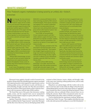 WHITE KNIGHT
How Thailand’s organic marketplace is being saved by an unlikely ally—biotech.
by Kamol Sukin




N
           ot so long ago, the mere utterance   $300,000 in annual profit thanks to the fer-      beef with enriched conjugated linoleic acid,
           of the word “biotechnology” amid     tilizer technology provided by NIA’s network      a potent cancer-fighting substance; and the
           Thailand’s organic farmers evoked    of biotechnologists. Three species of bacteria    cultivation of organic pomelo, passion fruit,
a call to arms because of the general nega-     were applied to his company’s biofertilizer       and coconut flour. NIA is also helping with
tive public perception against products like    production to increase productivity and           nonfood items such as ecofriendly herbal
genetically modified organisms (GMOs).          reduce input costs: photosynthetic bacterium      soap and diapers.
But with rapid growth of the organic farming    group and two other bacterium specie—Azo-              Khongkaphan’s organic fertilizer is an
market and leadership from the Thai gov-        tobactor sp. and Azospirillium sp.                excellent example, says Supachai. Once
ernment, biotechnology is now seen as a              “Since 2008, we have generated               biotechnology had identified the organic
critical ingredient to a promising future for   25 new investment projects worth $6.1             fertilizer ingredients to improve the previous
the country’s domestic and export organic       million related to organic farming from the       production process, local wisdom and exper-
markets.                                        $700,000 we [originally invested],” explains      tise were relied on to develop the production
     The global organic market is booming—      NIA director Supachai Lorlawhakarn, who           process, and NIA assured that a solid busi-
worth US$30 million in 2009, and growing        expects he can sponsor 10 new organic busi-       ness model was put in place.
by 10 percent each year. Taking its lead from   nesses annually.                                       However, both Supachai and Wanlop
the adoption in 2008 of the country’s first          Wanlop Pitpongsa, president of the Thai-     agree that additional government leader-
national organic agriculture plan, “Think       land Organic Farming Association, throws          ship is urgently needed to fully realize the
Organic, Think Thailand,” the National Inno-    his full support behind NIA. “The situation       goals of “Think Organic, Think Thailand.”
vation Agency (NIA) is committed to dem-        has changed. Organic production can no            Specifically, they believe that the priorities
onstrating how biotechnology can benefit        longer rely strictly on traditional farming       should be to develop financial incentives for
organic farmers.                                methods. Biotechnology can play a signifi-        conventional farmers to transition to organic
     “Without NIA’s biotechnology, my busi-     cant role if it adheres to strict international   production methods and a domestic organic
ness would not have survived to realize the     standards, especially GMO-free criteria,”         certification system.
good fortune we’re experiencing today,”         Wanlop offers.                                         “Most of all, the national direction of
explains Khongkaphan Siriwan, owner of               Supachai confirms NIA’s farming              biotechnology research and development
Poothon Agriculture Industrial Company, a       technology is non-GMO. Apart from the             must realign its support to emphasize pro-
biofertilizer factory.                          biofertilizer, other NIA-assisted innovations     organic agriculture. [The NIA] is not enough.
     In just 2 years, Khongkaphan’s company     include high-antioxidant organic honey            Political will, with foresight, is needed for
has transformed $30,000 of debt into some       production; production protocols for organic      this industry to thrive,” Supachai says.




    Theerayut’s team applied a decade’s worth of research to the         resistant to flood, diseases, insects, salinity, and drought, while
problem, during which they identified genomic regions associated         at the same time retaining cooking quality/aroma, and be ready
with important positive traits targeted for improvement, such as         by 2015, if not earlier.
cooking quality, aroma, and tolerance to pests and diseases, as              Ming Saree-on is plenty happy with the results so far on his
well as flooding, drought, and salty soil. They then proceeded to        tiny (0.2-hectare) plot. In July 2008, his village in Nan Province’s
locate the positions of these genes based on their respective func-      Chiang Klang district was abuzz with rumors about an “upgraded”
tions in the rice genome with the help of DNA markers.                   blast-resistant Kor Khor 6 variety that Ming had planted. Three
    “We found that most of the genes that determine cooking              months later, when an outbreak of blast occurred, there was no
quality, aroma, and the targeted traits can be manipulated               hiding the outcome. Much of the conventional variety rice sur-
without causing negative impacts on grain yield and its compo-           rounding Ming’s plot either wilted or fell flat to the ground.
nents,” Theerayut says.                                                      “I never expected that the experiment would pay off big time,
    Apichart Vanavichit, director of the Rice Gene Discovery             the first time I did it,” he says. “One neighbor described my crop
Unit, is confident that the “Super Jasmine” variety that Theerayut       as the only sober person left standing in a room full of drunkards.”
and the Rice Gene Discovery Unit are developing jointly will be



                                                                                                           May 2010 Supplement THE SCIENTIST       41
 