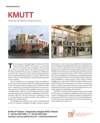 SPONSOR PROFILE




  KMUTT
  Working with Biotechnology Industry




  T
          he main campus of King Mongkut’s University of Tech-            tant bioscience centers have been established, including the Bio-
          nology Thonburi (KMUTT) is located in an industrial             chemical Engineering and Pilot Plant Research and Development
          area on the Thonburi side of Bangkok. The university            Unit, as well as an Excellent Center for Waste Utilization and
  has a history of working closely with industrial partners since         Management (ECoWaste). The Industrial Park provides excellent
  first being established 50 years ago. In addition to collaborative      facilities for bioentrepreneurs including pilot plant fermentation
  research, major companies such as Castrol and Mercedes Benz             in addition to testing and analysis services. To date, the focus has
  chose to locate their training facilities on campus. KMUTT is also      been on microbial bioprocess development and algal biotechnol-
  active in Practice School programs, using industrial partners for       ogy. The National Center for Genetic Engineering and Biotech-
  on-site education.                                                      nology (BIOTEC) is a major partner in many of these activities.
      More recently, there is an increasing trend for this collabora-     Bangkhuntien is also home to KMUTT’s School of Bioresources
  tion to feature the life sciences. KMUTT made the breakthrough          and Technology. The combination of scientists and engineers
  for the commercial production of Spirulina in Thailand, in addi-        helps to provide ideal solutions for private sector partners, while
  tion to a long history of assisting the food industry in waste treat-   developing pilot plants reduces the risk and high investment nor-
  ment and recovery. This led to the establishment of a new campus        mally required for establishing a bio-business.
  at Bangkhuntien, which in turn led to higher interest from major            The KMUTT Industrial Park welcomes inquiries from foreign
  research institutes and eventually the establishment of an Indus-       investors who are considering establishing a bio-business or joint
  trial Park. KMUTT is the only university in Thailand to invest          venture in Thailand and are looking for support through facilities
  in an industrial park, providing incubator units, facilities, and       and research. KMUTT sees the future focus as being biopharma-
  research and training support.                                          ceutical science and engineering and is actively seeking interna-
      The Bangkhuntien campus sits on a piece of reclaimed land           tional collaboration in this area.
  on the very outskirts of Bangkok. Already a number of impor-




  83 Moo 8 Thakham | Bangkuntien, Bangkok 10150, Thailand
  T: +66 (0) 2470 7400 | F: +66 (0) 2452 3455
  technical_service@pdti.kmutt.ac.th | www2.ipc.kmutt.ac.th
 