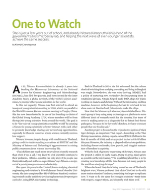 One to Watch
She is just a few years out of school, and already Nitsara Karoonuthaisiri is head of the
government’s first microarray lab, and helping the next wave of even younger scientists
achieve the same success.
by Klomjit Chandrapanya




A
          t 32, Nitsara Karoonuthaisiri is already 3 years into              Back in Thailand in 2004, she felt welcomed, but the culture
          heading the Microarray Laboratory at the National              shock of switching from studying to working and living in Bangkok
          Center for Genetic Engineering and Biotechnology               was rough. Nevertheless, she was soon thriving. BIOTEC had
(BIOTEC), has filed five patents, and been invited by the Inter          a policy of nurturing new researchers by first putting them in
Academy Panel, a global network of the world’s science acad-             established groups; Nitsara helped make DNA chips for teams
emies, to mentor other young scientists in the world.                    working on malaria and shrimp. Without the microarray spotting
    In this last capacity, Nitsara was first selected to attend an       machine, however, in the beginning she had to trek back to her
inaugural young scientists meeting in 2008, which ran parallel to        alma mater at Stanford and Columbia to make the chips.
the World Economic Forum summer meeting in Tianjin, China.                   Now that the Microarray Laboratory is established here, Nit-
She has now been elected to be one of the founding co-chairs of          sara’s group is busy using array technology as a platform to serve
the Global Young Academy (GYA) whose members will be from                different kinds of research needs for the country. Her team of
the top 200 young scientists from around the world. The goal is          seven is making arrays as a diagnostic kit to detect food-borne
to be “the voice of young scientists around the world” by creating       pathogens, “because to be the world’s kitchen, we have to ensure
a forum for young scientists to better interact with each other          people that our food is safe.”
to promote knowledge sharing and networking opportunities,                   Another project is focused on the reproductive system of black
especially for those in countries where science currently receives       tiger shrimps, an important Thai export. According to the Thai
low support.                                                             Shrimp Association, shrimp exports earned US$2.2 billion in the
    Nitsara, however, is quite happy with conditions in Thailand,        first 10 months of 2009, and are expected to rise to $3.01 billion
giving credit to understanding executives at BIOTEC and the              this year. However, the industry is plagued with various problems,
Ministry of Science and Technology’s aggressiveness in raising           including disease outbreaks, slow growth, and sluggish matura-
public awareness about science in everyday life.                         tion of breeders in captivity.
    “Thai children are much more aware about scientific research             With the lack of genome sequencing of shrimps, Nitsara says
than when I was a kid. They know to seek scientific solutions to         the project is still in its early stages, trying to get as many genes
their problems. I think a country can only grow if its people can        as possible on the microarray. “The good thing about this is we’re
think rationally and not be so superstitious,” says Nitsara, a recipi-   creating new knowledge all the time because not many people in
ent of a prestigious government scholarship.                             the world are studying shrimps.”
    She spent 10 years in the United States studying chemical                When she heard that she is being touted as one of Thailand’s
engineering and obtained a BS with honors from Columbia Uni-             brightest stars, Nitsara professed that a lot of that had to do with
versity. She later completed her MS-PhD from Stanford, conduct-          more senior scientists’ kindness, something she hopes to replicate
ing research on the antibiotic-producing bacterium Streptomyces          now. “I want to do the same for younger scientists—treat them
coelicolor, using DNA microarray technology.                             with respect, support them, and sincerely wish them well.”



                                                                                                          May 2010 Supplement THE SCIENTIST      53
 