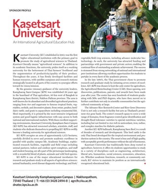 SPONSOR PROFILE




  Kasetsart
  University
  An International Agricultural Education Hub




  K
          asetsart University (KU) established in 1943, was the first
          higher educational institution with the primary goal to          vegetable/field crop sciences, including advance molecular bio-
          promote the study of agricultural sciences in Thailand.          technology. As such, the university has attracted funding and
  Kasetsart literally means “agricultural sciences”. In addition to        partnerships with government and private sectors enabling the
  its academic functions, the university prides itself as a working        continual flow of outstanding academic achievement. The success
  university for the betterment of Thai farmers’ livelihood and            is stemmed from strong networking of national and international
  the augmentation of productivity/quality of their produce.               peer institutions allowing excellent opportunities for students to
  Throughout the years, it has firmly developed facilities and             partake in every facet of the academic process.
  human resources, with satellite campuses and research stations                In the late 1980’s, the Thai government chose to promote
  strategically located in all parts of the country to synergize efforts   research and graduate study by initiating seven centers of excel-
  toward its vision/mission.                                               lence. KU-KPS was chosen to host the only center for agriculture,
      By the genuine visionary guidance of the university leaders,         the Agricultural Biotechnology Center (CAB). Since opening, new
  Kamphaeng Saen Campus (KPS) was established 30 years ago                 discoveries, publications, patents, and awards have been made
  in the heartland of Thai agriculture, 80 km west of Bangkok in           year after year. The center has seen hundreds of students gradu-
  Kamphaeng Saen district, Nakhon Pathom province. The area is             ating with MSc and PhD degrees, who have then moved on to
  well-known for its abundant and diversified agricultural practices,      further contribute not only in scientific communities but the agri-
  ranging from rice and sugarcane to famous tropical fruits, veg-          cultural community at large.
  etables, orchids, and decorative plants; from swine, poultry, beef/           The Advance Rice Research Center and Rice Gene Discovery
  dairy cattle, and goats to aquaculture including ornamental fish.        Unit is not only a research facility but acts as Thailand’s promi-
  Most importantly, it is primed by the most intensive irrigational        nent rice gene bank. The center’s research spans to cover a wide
  system and good logistic infrastructure with easy access to both         range of domains, from fragrance control gene identification and
  national and international markets. With these excellent support-        drought-flood tolerance varieties to special nutritious varieties,
  ing environments, Kasetsart University, Kamphaen Saen Campus             including but not limited to rice rich in antioxidant, iron, iodine,
  (KU-KPS) has attracted renowned scholars, scientists, staff, and         and complex starches for diabetic patients.
  students who dedicate themselves to propelling KU-KPS to swiftly              Another KU-KPS hallmark, Kamphaeng Saen Beef, is a result
  become a leading university for agricultural sciences.                   of decades of research and development. This beef cattle is the
      KU-KPS occupies an area of approximately 1,272 hectares,             only Thai breed developed for the tropical environment and pro-
  carefully divided to serve and promote academic excellence in            duction system in the country. The meat is lean and of high quality,
  parallel with quality campus life. Academic buildings, sophis-           with acceptable growth performance without the aid of hormones.
  ticated research facilities, vegetable and field crops including              Kasetsart University has traditionally been deep rooted in
  animal pastures, indoor and outdoor sport complexes, and staff           agriculture, however, it offers its students opportunities to study
  and student housing, are all a part of the picturesque landscaping,      in a variety of disciplines such as engineering, architecture,
  with a wonderful blend of plants, animals and wild bird species.         liberal arts, humanities, social sciences, economics, education,
      KU-KPS is one of the major educational incubators for                etc. Whether academic functions, research, or community out-
  research and graduate study in all aspects of agriculture sciences:      reach, KU strives to maintain its position as an internationally
  animal husbandry, novel disease diagnostic technology, and fruit/        recognized educational hub.




  Kasetsart University Kamphaengsaen Campus | Nakhonpathom,
  73140 Thailand | T: +66 (0) 3428 2494-8 | agrclh@ku.ac.th
  dnatec.kps.ku.ac.th
 