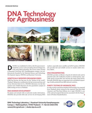 SPONSOR PROFILE




  DNA Technology
  for Agribusiness




  D
          NATEC was established in 2001 as the first government-      markers, especially micro-satellite and AFLP markers. DNATEC
          funded key service center providing advanced diagnostic     also provides fast and reliable services in marker-aided selec-
          tools using DNA technology. The service center, located     tion (MAS).
  at Kasetsart University (KU) Kamphangsaen campus, was col-
  laboratively founded by the National Science and Technology         DNA FINGERPRINTING
  Development Agency (NSTDA) and Kasetsart University.                DNATEC provides certificates of purity for hybrid seeds and its
                                                                      parental seeds. The verification of plant or animal species, espe-
  GENETICALLY MODIFIED ORGANISM (GMO)                                 cially species of tuna fish, have become the major trade barrier.
  GMO has become the big issue for the “kitchen of the world”,        Recently, DNATEC plays an important role in prohibited import-
  Thailand. Taking into consideration the fast turnaround time and    ing of cattle produced from BSE infected countries.
  its low detection limit (0.1%), DNATEC laboratory was the first
  and the most reliable laboratory for the quantitative analysis of   PURITY TESTING OF AROMATIC RICE
  GMO testing services in Thailand.                                   In order to keep a premium standard of all aromatic rice exported
                                                                      from Thailand, purity testing for the exported Thai Hom Mali
  DNA MARKER DEVELOPMENT                                              (Jasmine) and Thai Hom Pathum rice is rigid. DNATEC is one
  For plants and animals with no molecular marker information,        of the national assigned laboratories associated with the Depart-
  DNATEC also provides full-scale services for developing DNA         ment of Product Standardization.




  DNA Technology Laboratory | Kasetsart University Kamphaengsaen
  Campus | Nakhonpathom, 73140 Thailand | T: +66 (0) 3435 5193
  vanavichit@gmail.com | dnatec.kps.ku.ac.th
 