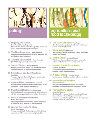 Policy                                                              agriculture and
                                                                     food technology

16 Mapping the Terrain                                              38 The Future of Farms |              Thana Poopat
    Thana Poopat & Nantiya Tangwisutijit                                How Thai scientists, policymakers, business leaders, and
    Thailand’s first National Biotechnology Policy Framework            farmers are feeding the world.
    served as a roadmap for significant progress.
                                                                    41 White Knight | Kamo Sukin
21 The Next Generation               | Weena Yoswangjai                 How Thailand’s organic marketplace is being saved by an
    Thailand grooms young talent to secure its position in the          unlikely ally—biotech.
    era of science-based economies.
                                                                    42 Hold the Pork | Kornchanok Raksaseri
22 Thailand Science Park               | Weena Yoswangjai               With its seal of approval, a unique science center helps
    The R&D hub pays immediate dividends.                               millions of Muslims determine what is safe to eat.

23 Success Stories | Pennapa Hongthong                              45 opinion: Private Sector Power
    Pharma giant Novartis and the East West Seed Company                Rutjawate Taharnklaew
    offer success stories for international companies.                  R&D, and our competitive strategy for the future
                                                                        economic growth and sustainability.
24 Public Fears May Fuel Regulation
    Kamol Sukin                                                     48 A Better Shrimp |            Anchalee Kongrut
    “Leakage” of genetically modified papaya questions the              Seeking seafood that’s fitter, healthier, and more productive.
    state’s ability to oversee research.
                                                                    50 profile: Wan’s Wonders
25 opinion: Miles to Go |             Somsak Chunharas                  Vasana Chinvarakorn
    Stronger policies are needed if Thailand is to reach its full       How one farmer with little education and no tools
    potential as a global center of biotechnology.                      developed (and named) two prize-winning rice strains.

28 Investment Strategies |                 Thana Poopat             52 profile: One to Watch
    Boosting Thailand’s investment of public funds in biotech           Klomjit Chandrapanya
    will take educating political leaders, and rice farmers, too.       She is just a few years out of school, and already Nitsara
                                                                        Karoonuthaisiri is head of the government’s first
30 profile: Amaret Bhumiratana                                          microarray lab, and helping the next wave of even younger
    Klomjit Chandrapanya                                                scientists achieve the same success.
    An accomplished academic scientist believes innovation
    in the private sector is the key to Thailand’s future.

31 profile: Kanyawim Kirtikara
    Klomjit Chandrapanya
    A young scientist leads Thailand’s premier biotechnology
    organization with a mix of passion and practicality.
 