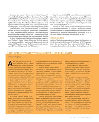 Genomics has been a welcome tool in Suthat Fucharoen’s                    Only 10 percent of all TB carriers become symptomatic.
20-year effort to diagnose and treat the disease. From his lab            Researchers have speculated that immune system differences
at Mahidol University’s Institute of Science and Technology for           play a crucial role in TB susceptibility. Surakameth’s research
Research, he has been developing a diagnostic method for detect-          confirms this suspicion—genotyping of 195 TB patients from 93
ing fetal abnormality. A novel approach to managing and treat-            families revealed that a region on chromosome 5q is associated
ing newborn thalassemia patients using anticoagulation drugs,             with developing symptoms of TB.
including aspirin, is also being tested and shows promising results.          However, it is too early to identify specific genes associated
    Given the rate of blood transfusions required for thalassemia         with protective immunity, he cautions. “We’re still working
patients, the burden on the public health budget is tremendous.           toward that goal so we can provide a method to differentiate indi-
As a result, authorities estimate that Suthat’s efforts will help con-    viduals who are genetically predisposed to succumbing to TB to
tribute to nearly $1 billion in savings over 5 years under a govern-      aid in the disease’s prevention and treatment,” he says.
ment program to better diagnose and treat thalassemia patients.
    In 2003, Surakameth Mahasirimongkol, medical researcher               GOING GENERIC
with Thailand’s Public Health Ministry’s Medical Sciences                 In 2002, Thailand made a major contribution to HIV patients in
Department, assembled a team to study Thai genetic suscepti-              the developing world when the GPO released GPO-Vir, a single
bility to TB. The project became the first in Asia to study genome-       tablet that contained the three antiretroviral (ARV) drugs—
wide, SNP-based linkage analysis of TB patients.                          nevirapine, lamivudine, and stavudine. Costing 10 percent of




LIFE SCIENCES MEETS UNIVERSAL HEALTH CARE
by Pennapa Hongthong




A
          fter more than two decades of          fully identified genetic traits responsible for   years before it finally recommended the BCG
          public organizing, in 2001 Thailand    adverse reactions to five drugs used to treat     tuberculosis vaccine for children.
          joined an elite group of developing    HIV, epilepsy, and gout.                               Wasan Chantratita, head of Mahidol
countries to extend public health care to all         Presently, genomic tests for allergic        University’s Ramathibodi Hospital pharma-
of its 64 million citizens. At the same time,    reactions to the HIV drug nevirapine, which       cogenomics project, says he is certain that
Thai researchers were gearing up to enter        induces skin rashes, and the epilepsy drug        genomic medicine such as allergy tests will
the era of genomics, with the hope that soon     carbamazepine, which can cause Steven             one day prove itself to save costs over the
next-generation information technology           Johnson Syndrome, are available for public        long term.
products developed and built by Thais would      use. Unfortunately, they are not yet covered           Of course, the cheaper personalized
be commonplace in public health services.        by the government health plan.                    diagnostic aids become, the more likely the
     “We were looking for future technol-             “We were ready to include genetic tests      universal coverage (UC) system will accept
ogy that could create a more cost-effective      for adverse reactions to carbamazepine, but       them. The price of sequencing equipment
healthcare system, with greater treatment        the benefit package committee was not con-        is dropping rapidly, and the ability to afford
efficiency and fewer side effects,” says         vinced,” says Wittaya. The committee was          such equipment is a major barrier for Thai-
Wittaya Tonsuwonnont, director of the            concerned that should they allow such tests       land. When such equipment becomes com-
Bureau of Human Resources and Change             now, it could open the door for a vast array      monplace within the diagnostics industry,
Management for the National Health Secu-         of similar requests, for which they are not       that too is going to drive costs down and
rity Office (NHSO).                              yet prepared to handle, he notes.                 accelerate the use of genomics by the public
     In 2003, the Thailand Center of Excel-           The NHSO’s reluctance to pay for these       health system, says Prasit.
lence in Life Sciences (TCELS) launched the      genetic tests does not surprise Prasit Palit-          While it remains unclear when the UC
Single Nucleotide Polymorphism project           tapongarnpim, vice president of the National      system will be able to take full advantage of
to aid Thai scientists in their pharmaceuti-     Scientist and Technology Development              genomics, Thai people are already benefiting
cal research. So far, they have identified       Agency. The public health system is seldom        from the country’s biotechnology pipeline,
genetic traits associated with susceptibility    the first to adapt interventions related to       says Wasan—HIV genotyping is commonly
to thalassemia, tuberculosis, acute leuke-       biomedical research, he says, noting it took      used to test resistance to antiretrovirals and
mia, cancer, HIV, and post-traumatic stress      the World Health Organization more than 25        viral loads.
disorder. Researchers have also success-



                                                                                                            May 2010 Supplement THE SCIENTIST       63
 