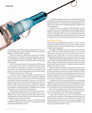 OVERVIEW




                                                                              “It would be regrettable if business models impede scientists’
                                                                         discoveries from benefiting the public,” says Somsak. Intellectual
                                                                         property protection is a cornerstone of the drug industry, he con-
                                                                         cedes, but not when it makes valuable drugs inaccessible because
                                                                         of their high prices.
                                                                              Somsak’s views are not universal within Thailand’s scientific
                                                                         community, but as CL is established government policy, local sci-
                                                                         entists are reluctant to express their sentiments publicly. “There’s
                                                                         a balance somewhere that can ensure appropriate profits are
                                                                         made, and equitable treatments are delivered; we just need to find
                                                                         it,” expresses one senior researcher, who asked not to be named.

                                                                         THE MISSING LINK
                                                                         While there may be disagreements on the CL, there is one area
                                                                         where Thai scientists see eye to eye: the need to address the lack
                                                                         of public and private investment funds to support products gen-
                                                                         erated by local researchers.
   the market price of the three drugs individually, GPO-Vir was a           The efforts of Mahidol University’s Medical Biotechnology
   major breakthrough in generic drug manufacturing, causing new         Unit to detect the severity of dengue infections is a case in point.
   facilities to emerge in Africa and Asia.                              “We may have the patent, but as a state institution we have no
       “While our capacity to develop new drugs may be limited,          capital to invest. And so far, no one from the private sector is
   we take pride in our ability to push the boundaries of gener-         stepping forward since there is no guaranteed market,” says Prida.
   ics and giving the world its first generic AIDS cocktail,” says           Arpornpun Pochanukul, Managing Director of Bio-Genomed
   Achara Eksaengsri, director of GPO’s Research and Develop-            Co Ltd, adds that she would like to expand her laboratory equip-
   ment Institute.                                                       ment company to include such test kits, but the lack of any signal
       GPO-Vir has given hundreds of thousands of AIDS patients          from the government that the kits would be utilized in the public
   in developing countries access to treatment that they other-          health systems gives her pause.
   wise would have gone without, says Achara. It’s a critical first-         If the government took steps to guarantee investors that there
   line defense; but unfortunately, GPO-Vir is not effective for all     would be a market for such devices, it would send a strong signal
   patients, she says, and the longer patients stay on it, the greater   to investors that there is money to be made in Thailand. “Attain-
   the likelihood that resistance will develop.                          ing worldwide recognition in emerging disease research is not yet
       In response to this resistance, the GPO is manufacturing the      enough to stimulate the level of investment that is clearly war-
   generic version of two second-tier HIV treatments—efavirenz,          ranted if Thailand is serious about integrating medical science
   and lopinavir combined with ritonavir. But the GPO’s decision         into economic development,” says Arpornpun.
   has sparked intense international controversy, as both these              As tough as it may be, the government needs to assert greater
   drugs are under patent. The Thai government asserts that it is        leadership in the development of biomedical products, and the
   within its right to grant what’s known as Compulsory Licensing        “Made in Thailand” brand. Until such time as Thailand has estab-
   (CL) for generic manufacturing of these drugs, since HIV has          lished credibility in this marketplace, Arpornpun argues, custom-
   been defined as a “health emergency” in Thailand, in accordance       ers in developed countries in particular will remain off limits.
   with policies from the World Trade Organization.                          There are several different investment methods governments
       Pharmaceutical companies and many Western countries dis-          are using, says Somsak, including serving as a guaranteed cus-
   agree with Thailand’s claim, however, and argue that as a lower-      tomer, or “picking the winner” of research breakthroughs.
   middle-income country, Thailand should be able to afford to pay a         “I don’t know which model is the most suitable for our
   “reasonable price” for these drugs, and not exercise the emergency    country, but all sectors have to talk and get something underway.
   condition to produce them generically.                                The only thing of which I am quite certain is we urgently need
       However, Somsak Chunharas, secretary of NSTDA’s Medical           stronger partnerships between research and development and
   and Public Health Cluster, looks at CL as an appropriate tool for     manufacturing if we’re going to fully realize the benefits of our
   countries like Thailand to exercise.                                  home-grown medical science,” he says.



6 4 THE SCIENTIST Supplement May 2010
 