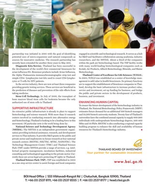 partnership was initiated in 2005 with the goal of identifying         engaged in scientific and technological research. It serves as a hub
potential uses of micro-organisms and natural compounds as             for R&D and facilitates collaboration among academia, industry
sources for innovative medicine. The research partnership has          researchers, and the NSTDA. About a third of the companies
recently been extended for another three years to May 2011.            within the park are biotechnology based. The TSP facility works
    Diagnostic Kits/Service. Thailand has been successful in           with many world-leading biotechnological companies such as
the development of the world’s first commercial biosensors for         Ecolab, Air Products, Alltech Biotechnology, Shiseido, and Maine
avian influenza H5. Biosensor products include Avian Influenza,        Biotechnology.
the Alpha Thalassemia immunochromatographic strip test and                 Thailand Center of Excellence for Life Sciences (TCELS).
simple CD4+ lymphocytes test kits used to count CD4 lympho-            In 2003, TCELS was established as a center of knowledge man-
cytes or T-cells for HIV patients.                                     agement to add value in health biosciences. Its primary functions
    In the service industry, there are now at least three companies    are to support the establishment of bioscience companies in Thai-
providing genetic testing services. These services are beneficial in   land; develop the basic infrastructure to increase product value,
the prediction of diseases and prevention of the side effects from     service and investment; set up funding for business; and bridge
taking medicine.                                                       the public and private sectors in the development of products,
    Stem Cell Technology. In July of 2008, the transplant of           business, and investment.
bone marrow blood stem cells for leukemia became the only
authorized use of stem cells in Thailand.                              ENHANCING HUMAN CAPITAL
                                                                       To ensure the future development of the biotechnology industry in
SUPPORTIVE INFRASTRUCTURE                                              Thailand, the National Biotechnology Policy Framework (NBPF)
An extensive public infrastructure is already in place to support      estimates future demand for an additional 500 biotech managers
biotechnology and science research. With more than 15 research         and 10,000 biotech university students. Twenty four of Thailand’s
centers involved in conducting research into alternative energy        universities have the combined annual capacity to supply 800-900
and biotechnology, Thailand is looking to be a leading force in this   individuals with undergraduate biotechnology degrees, 300-400
movement. Of particular note is the work being done by:                MScs and 50 PhDs. BIOTEC is also conducting a regional capacity
    National Science and Technology Development Agency                 building program to enhance the skill and availability of human
(NSTDA). The NSTDA is an independent government organi-                resources for Thailand’s biotechnology industry.
zation providing technical assistance, research, and development
services to Thai industry. It provides R&D grants in the public and
private sector and implements in-house research at four national
research centers (BIOTEC, NECTEC, MTEC, NANOTEC). The
Technology Management Center (TMC) and Thailand Science
Park (TSP) under NSTDA provide a range of services, e.g. intel-
lectual property management, incubation facilities, industrial
consulting and technological upgrading in the private sector. Cur-
rently there are seven legal acts protecting IP rights in Thailand.
    Thailand Science Park (TSP). TSP was established in 2002
as a one-stop service center to assist foreign and local companies




            BOI Head Office | 555 Vibhavadi-Rangsit Rd | Chatuchak, Bangkok 10900, Thailand
             T: +66 (0) 2537 8111, +66 (0) 2537 8555 | F: +66 (0) 2537 8177 | head@boi.go.th
 