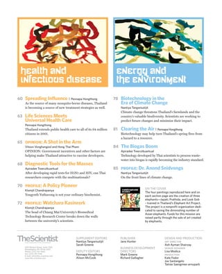 health and                                                        Energy and
 Infectious disease                                                the Environment

60 Spreading Influence |            Pennapa Hongthong             78 Biotechnology in the
   As the source of many mosquito-borne diseases, Thailand            Era of Climate Change
   is becoming a source of new treatment strategies as well.          Nantiya Tangwisutijit
                                                                      Climate change threatens Thailand’s farmlands and the
63 Life Sciences Meets                                                country’s valuable biodiversity. Scientists are working to
   Universal Health Care                                              predict future changes and minimize their impact.
   Pennapa Hongthong
   Thailand extends public health care to all of its 64 million   81 Clearing the Air | Pennapa Hongthong
   citizens in 2001.                                                  Biotechnology may help turn Thailand’s spring fires from
                                                                      a hazard to a resource.
65 opinion: A Shot in the Arm
   Vitoon Vonghangool and Hong Thai Pham                          84 The Biogas Boom
   OPINION: Government incentives and other factors are               Apiradee Treerutkuarkual
   helping make Thailand attractive to vaccine developers.            Technology developed by Thai scientists to process waste-
                                                                      water into biogas is rapidly becoming the industry standard.
68 Diagnostic Tools for the Masses
   Apiradee Treerutkuarkual                                       85 profile: Dr. Anond Snidvongs
   After developing rapid tests for H5N1 and HIV, can Thai            Nantiya Tangwisutijit
   researchers compete with the multinationals?                       On the front lines of climate change.

70 profile: A Policy Pioneer
                                                                       Transformational            ON THE COVER
   Klomjit Chandrapanya                                                science                     The four paintings reproduced here and on
   Yongyuth Yuthavong is not your ordinary biochemist.                                             each section page are the creation of three
                                                                                                   elephants—Japati, Prathida, and Look Gob
72 profile: Watchara Kasinrerk                                                                     – trained in Thailand’s Elephant Art Project.
   Klomjit Chandrapanya                                                                            The project is a nonprofit organization dedi-
                                                                       Life Sciences in Thailand
                                                                                                   cated to saving the diminishing number of
   The head of Chiang Mai University’s Biomedical
                                                                                                   Asian elephants. Funds for this mission are
   Technology Research Center breaks down the walls                                                raised partly through the sale of art created
   between the university’s scientists.                                                            by elephants.




                                        SUPPLEMENT EDITORS            PUBLISHER                                   DESIGN AND PRODUCTION
                                        Nantiya Tangwisutijit         Jane Hunter                                 art director
                                        Sarah Greene                                                              Ash Ayman Shairzay
   400 Market Street, Suite 1250                                      BUSINESS DEVELOPMENT                        senior designer
   Philadelphia, PA 19106-2501
   Phone: (215) 351-1660                DEPUTY EDITORS                DIRECTORS                                   Lisa Modica
   Fax: (215) 351-1146                  Pennapa Hongthong             Mark Greene                                 production
   E-mail: info@the-scientist.com
   www.the-scientist.com                Alison McCook                 Richard Gallagher                           Kate Fodor
                                                                                                                  Joe Santangelo
                                                                                                                  Tatree Saengmee-arnuparb
 