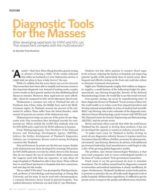 FEATURE




   Diagnostic Tools
   for the Masses
   After developing rapid tests for H5N1 and HIV, can
   Thai researchers compete with the multinationals?
   by Apiradee Treerutkuarkual




   A
            nxiety”—that’s how Jittra Cheng describes genetic testing         Diabetes test kits allow patients to monitor blood sugar
            in advance of having a child. “If the results indicated       levels at home, reducing the burden on hospitals and improving
            that either my husband or I were thalassemia carriers, it     patients’ quality of life, particularly those in remote areas. More
   might dash our plans to have a baby forever,” she says.                frequent and effective testing on the front end could also reduce
       While it’s unlikely that the worry factor can ever be removed,     or eliminate treatments downstream.
   Thai researchers have been able to simplify and increase access to         Right now, Thailand spends roughly $100 million on diagnos-
   this important diagnostic test. Instead of waiting weeks, couples      tic supplies, a small fraction of the ballooning budget for phar-
   receive results on their genetic markers for this debilitating blood   maceuticals, says Sirirurg Songsivilai, director of the National
   disease in minutes. Moreover, these rapid tests are more afford-       Nanotechnology Center. He would like to see this trend reversed.
   able—about $3 compared to $30–40 for laboratory blood work.                Even greater savings can occur by manufacturing more of
       Thalassemia is common not only in Thailand but also in             these diagnostic devices in Thailand. “Local versions of these test
   Southeast Asia, China, India, the Middle East, and in the Medi-        kits could enable us to reduce costs from imported products and
   terranean region. In Thailand, around one percent of the esti-         develop national sustainability in terms of medical and scientific
   mated 65 million Thais suffer from the blood disorder, while           R&D,” says Sirirurg, who is also cofounder of the diagnostic man-
   around 40 percent are carriers of the thalassemia trait.               ufacturer Innova Biotechnology, a joint venture with NSTDA and
       Thalassemia test strips are just one of the point-of-care diag-    The National Center for Genetic Engineering and Biotechnology
   nostic tools Thai researchers have developed recently for com-         (BIOTEC) and the private sector.
   mercial use. Others include the world’s first antibody strip test          But he and many others concede that while the world knows
   for HIV/AIDS and a rapid test for H5N1 influenza in humans.            Thailand has the capacity to develop these products, it has not
       Prasit Palittapongarnpim, Vice President of the National           yet developed the capacity to sustain an industry around them.
   Science and Technology Development Agency (NSTDA),                         “It makes more sense for Thailand to further develop its
   believes the further development of Thailand’s diagnostics             point-of-care diagnostics industry because it requires much less
   industry can revolutionize disease control among developing            investment than the billions of dollars necessary for pharmaceuti-
   countries like Thailand.                                               cal research,” says Sirirurg. Moreover, he advises, with additional
       First and foremost, he points out, the kits save money. Similar    government leadership, local manufacturers could begin to take
   to the thalassemia test, those developed for counting CD4 protein      a slice of the growing global diagnostics market.
   for HIV/AIDS patients cut costs by a third, down to $10, because           The problem, says clinical immunologist Watchara, is that
   they do not require the use of cytometers. Both cytometers and         most local companies wait to receive technological transfers in
   the reagents used with them are expensive, so only about 30            the form of “ready products” from government researchers.
   major hospitals in Thailand are able to have them. Those without           Prasit wants to see the government do more to stimulate
   have to send blood specimens to hospitals that have cytometers,        investment. The $5 million annual fund for diagnostics research
   and wait days for the results.                                         at universities and medical institutions is clearly insufficient, he
       The so-called “CD4 select” was developed by Watchara Kasin-        argues. Furthermore, Thailand’s healthcare system lacks policies
   rerk, professor of microbiology and immunology at Chiang Mai           to promote or prioritize the use of locally made diagnostic tools at
   University, and his team. It can be used with a hematoanalyzer,        public hospitals. Without these ingredients, it’s difficult to get the
   a common laboratory device found in general hospitals. “Any            private sector to improve the quality and effectiveness of test kits.
   medical laboratory technician can deal with it,” says Watchara.

6 8 THE SCIENTIST Supplement May 2010
 
