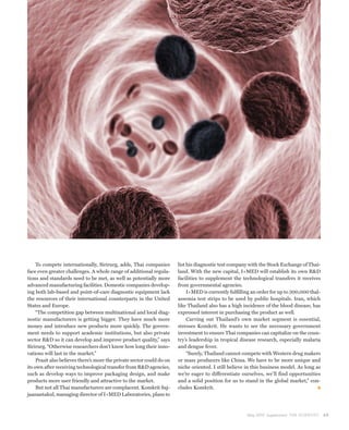 To compete internationally, Sirirurg, adds, Thai companies         list his diagnostic test company with the Stock Exchange of Thai-
face even greater challenges. A whole range of additional regula-       land. With the new capital, I+MED will establish its own R&D
tions and standards need to be met, as well as potentially more         facilities to supplement the technological transfers it receives
advanced manufacturing facilities. Domestic companies develop-          from governmental agencies.
ing both lab-based and point-of-care diagnostic equipment lack               I+MED is currently fulfilling an order for up to 300,000 thal-
the resources of their international counterparts in the United         assemia test strips to be used by public hospitals. Iran, which
States and Europe.                                                      like Thailand also has a high incidence of the blood disease, has
     “The competition gap between multinational and local diag-         expressed interest in purchasing the product as well.
nostic manufacturers is getting bigger. They have much more                  Carving out Thailand’s own market segment is essential,
money and introduce new products more quickly. The govern-              stresses Komkrit. He wants to see the necessary government
ment needs to support academic institutions, but also private           investment to ensure Thai companies can capitalize on the coun-
sector R&D so it can develop and improve product quality,” says         try’s leadership in tropical disease research, especially malaria
Sirirurg. “Otherwise researchers don’t know how long their inno-        and dengue fever.
vations will last in the market.”                                            “Surely, Thailand cannot compete with Western drug makers
     Prasit also believes there’s more the private sector could do on   or mass producers like China. We have to be more unique and
its own after receiving technological transfer from R&D agencies,       niche oriented. I still believe in this business model. As long as
such as develop ways to improve packaging design, and make              we’re eager to differentiate ourselves, we’ll find opportunities
products more user friendly and attractive to the market.               and a solid position for us to stand in the global market,” con-
     But not all Thai manufacturers are complacent. Komkrit Saj-        cludes Komkrit.
jaanantakul, managing director of I+MED Laboratories, plans to



                                                                                                        May 2010 Supplement THE SCIENTIST     69
 