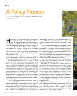 PROFILE




   A Policy Pioneer
   Yongyuth Yuthavong is not your ordinary biochemist.
   by Klomjit Chandrapanya




   H
              olding 7,000 Thai baht (about $300) in his hands,              sis and Malaria, almost half the world’s population is at risk for
              Yongyuth Yuthavong had an epiphany. It was the late            malaria, and the situation is getting worse because of poor health
              1960s and he was a fresh-faced researcher, back in Thai-       systems as well as growing drug and insecticide resistance, among
   land with a doctorate degree from Oxford, and about to embark             other reasons.
   on his own research project studying enzymes from papaya. The                  In 2003, Yongyuth and his team discovered the structure of
   research grant from the National Research Council of Thai-                the malaria parasite enzyme DHFR, which enables it to become
   land was small, but the council had little to give. The process           drug resistant—a finding that was met with much excitement.
   of obtaining even this tiny amount involved using connections             This breakthrough has led to new directions in designing effec-
   and powers-that-be to push the proposal through. Eventually,              tive antimalarial drugs that directly target the enzyme. Today,
   a government employee counted out and handed Yongyuth 70                  Yongyuth, officially BIOTEC’s senior research fellow and advisor,
   one-hundred baht bills.                                                   leaves most of the lab work to his colleagues and focuses on plan-
        “I was a bit bewildered. There really was no system to govern        ning and providing guidance. One of the drugs developed by his
   any of it. I knew then that if I were to just keep to my lab I would be   Thai team is at the advanced preclinical trial phase.
   of little help to Thailand,” says the vibrant 66-year-old Yongyuth.            “We should be so proud. It’s the first time Thais have devel-
        Thus, the biochemist decided to use his energy and talent            oped a drug that has reached this level. We used to only conduct
   to assist his country so that other scientists could more easily          clinical trials using other people’s products.”
   follow in his footsteps. He pursued a dual-track career in scien-              Yongyuth is also one of a handful of members of the scien-
   tific research and policy making, and was a part of the team that         tific board of the Grand Challenges in Global Health (GCGH)
   established the Ministry of Science and Technology in 1979. He            who is from a developing country. GCGH, supported by the Bill
   wrote a three-page proposal that set up the National Center for           and Melinda Gates Foundation, is focused on discovering and
   Genetic Engineering and Biotechnology (BIOTEC) in 1983, and               developing new ideas to fight major global health problems that
   drafted the legislation that would create the Thailand Research           may be neglected by large pharmaceutical companies. Ever the
   Fund in 1992. When he became Minister of Science and Tech-                cheerleader for new scientists and small science, Yongyuth is even
   nology in 2006, he tried unsuccessfully to raise the level of R&D         more excited about GCGH’s new initiative called the Grand Chal-
   funding to one percent of GDP. He did, however, help set up the           lenges Explorations, which awards smaller grants and is more
   National Science, Technology and Innovation Policy Office dedi-           accessible to smaller-scale scientists, inventors, and entrepre-
   cated to science policy development.                                      neurs. Two BIOTEC researchers have already received grants
        One of the reasons why Yongyuth has remained vigilant in             from this program.
   establishing efficient, clear, and transparent systems for research-           “Things are gradually getting better for scientists in Thai-
   ers may have to do with his prolific career in the lab, especially        land,“ says Yongyuth, comparing current conditions to what he
   his work on malaria parasites. Malaria is one of the world’s most         faced when he first started working as a researcher, standing
   common and serious tropical diseases, causing nearly one million          at the beginning of his career holding 7,000 baht in his hands.
   deaths each year, mostly among young children under 5 years of            “There’s a system, good governance, better infrastructures and
   age. According to the Global Fund to Fight AIDS, Tuberculo-               opportunities. I’m hopeful. Always have been.”

70 THE SCIENTIST Supplement May 2010
 