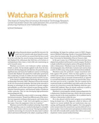 Watchara Kasinrerk
The head of Chiang Mai University’s Biomedical Technology Research
Center has broken down the walls between the university’s scientists,
producing impressive and marketable results.
by Klomjit Chandrapanya




W
             atchara Kasinrerk almost cancelled his interview. He      microbiology. He began his academic career in CMU’s Depart-
             wasn’t sure he wanted to talk about himself so much.      ment of Medical Technology, Faculty of Associated Medical Sci-
             It was not until he was assured that the focus would      ences, where he remains today. He received a PhD in immunology
be on his work that the award-winning immunologist relaxed             from Universitat fur Bodenkultur Wien in Vienna in 1992.
and displayed the enthusiasm that fuels him as he lectures to              In the past 3 years, two of Watchara’s discoveries have been
undergraduates three times a week while also maintaining an            adapted into products and licensed to a local company. The first is
active research career.                                                a simple method for screening for carriers of the genetic blood dis-
    Watchara uncovered a new leukocyte surface molecule,               order α-thalassemia-1. Watchara’s team developed the immuno-
CD298, in 2004. He has already applied results from his basic          chromatographic strip, which takes 3 minutes and costs less than
research to develop diagnostic tools that have the potential to save   a tenth of a DNA assay, using a generated monoclonal antibody.
significant time and money for healthcare systems in developing            Warchara’s team also produced a unique monoclonal anti-
countries like Thailand. Yet asked if he would rather spend more       body against CD4 protein, which was then applied as a new
time conducting research, he shakes his head emphatically. “I          method and reagent for enumeration of CD4 lymphocytes. The
wouldn’t do this if I couldn’t both teach and do research,” he says.   method requires only an automatic hematoanalyzer, as opposed
    As the director of the Biomedical Technology Research Center       to conventional methods, which require an expensive flow cytom-
at Chiang Mai University (CMU), Watchara is known for research         eter that must be run by a specialist. The new method can be
on the use of monoclonal antibodies. His team at the university is     conducted locally at small facilities and yields results in less than
focusing on technologies for the production of protein antigens        an hour. It is a boon for a country like Thailand, which has a gen-
and antibodies, as well as basic research on gene therapy and bio-     eralized HIV epidemic. Plans are already underway to market a
chemical characterizations, and functional studies of leukocyte        commercial form to other high-burden countries.
surface molecules. They are also developing high-performance               Watchara’s current pipeline includes immunodiagnostics for
immunodiagnostic kits.                                                 α-thalassemia-1 Southeast Asian type, which is the most common
    Watchara founded the center in 2006 to encourage collabora-        genetic disorder in the Asian population. He is confident that he
tion between scientists. “People from different parts of the univer-   will have a final product within the year.
sity were separately working on their projects, and I broke down           He is also pleased with his team’s progress on an antibody
the walls,” he recounts. “I said. ‘Let’s work together as a team. I    being developed into a TB diagnostic, which he believes will
have space. I have the equipment. Come use it anytime.’”               improve on current methods that are cumbersome, time con-
    Watchara received his BS in medical technology from CMU,           suming, and frequently yield false negatives. He is less gung-ho
but after spending a year as a medical technologist in a hospital,     at the moment about his research into a protein believed to be a
he knew “daily routine work was not me.” Having long been fas-         tumor marker—but ever the striver and optimist, he believes that
cinated by immunology, he returned to his alma mater’s medical         the work will eventually yield a product that will be used as part
school and immersed himself in the subject, acquiring an MS in         of patients’ routine annual medical checkups.



                                                                                                        May 2010 Supplement THE SCIENTIST      73
 