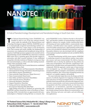SPONSOR PROFILE




NANOTEC

A Hub of Nanotechnology Development and Nanobiotechnology in South East Asia



T
        he National Nanotechnology Center (NANOTEC) was               goal of NANOTEC is to be a “Solution Provider in Nanotechnol-
        founded in 2003 as one of the four national research          ogy”; and therefore numbers of nanotechnology research were
        centers under the umbrella of the National Science and        applied to industry, for example, textiles (antimicrobial fabric,
Technology Development Agency (NSTDA). NANOTEC aims to                self-cleaning and water repellent fabric), cosmeceuticals (nano-
be an internationally recognized nanotechnology institute con-        emulsions, controlled release nano-capsule), and food (e-nose
ducting R&D, which has a major impact on the development              sensor for quality control process). Approximately 14,000 testing
of the Thai economy and society. Initially, the fundamentals of       services were provided for industries and researchers each year.
nanoscience were emphasized and strengthened, along with the          Nanosafety initiatives were also developed with the compliance
capacity to build high-precision equipment, the essential tools for   of international standard and global network via SAICM, OECD,
nanotechnology research. NANOTEC has a dual role as a national        and UNITAR.
R&D center and as a granting agency that provides support to              On nano-biotechnology and life science aspects, NANOTEC
universities and other research institutes. It has established        is conducting research on nano-delivery systems, nano-molec-
strong links with other institutes in Thailand, covering more than    ular sensors, and nano-cosmeceuticals. For delivery Systems,
400 nanotechnologists, as well as with other leading nanotech-        NANOTEC aims to develop the platform for drug delivery by
nology centers around the world.                                      using nano-encapsulation and molecular complexation tech-
    Currently, NANOTEC has 11 central laboratories established        niques for the controlled release and targeted delivery of bioactive
at the Thailand Science Park:                                         compounds. With this approach, various types of nano-carriers
➞ Hybrid Nanostructure and Nanocomposites (NanoHybrid)                were investigated—e.g., core-shell nanoparticles, self-assembly
➞ Nanomaterials for Energy and Catalysis (NanoEnergy & Cat.)          nanoparticles, polymer conjugates, nanoemulsion, and molecular
➞ Nano Delivery System (NanoDelivery)                                 inclusion complexes. Also, various types of targeting moieties are
➞ Nano-molecular Target Discovery (Target Discovery)                  explored—e.g., peptide, magnetic, and antibody.
➞ Nano-Cosmeceuticals (NanoCosme)                                         For nano-molecular target discovery, the design and devel-
➞ Nano Safety and Risk Assessment (NanoSafety)                        opment of antibody fragments for targeting of infectious dis-
➞ Nano-molecular Sensor (NanoSens)                                    eases and cancer are being investigated. Focus is on therapeutic
➞ Nanoscale Simulation (NanoSim)                                      antibody-based nanomolecules and molecular diagnostic tests.
➞ Organic Nanodevice (NanoOrg)                                        For nano-cosmeceuticals, novel nano-cosmeceutical products
➞ Testing and Service Laboratory (TSL)                                encapsulated with Thai medicinal herbs are the focus. Core
➞ Bi-component Spinning Fiber Pilot Plant                             strengths are on formulation, especially encapsulation in
    Eight leading universities in Thailand are partnering with        nanoparticle, nanoliposome, and nanoemulsion. Capabilities
NANOTEC and have formed the Center of Excellence in Nano-             also include testing of activity, efficacy for moisturization, anti-
technology (COE). Currently there are approximately 400 nano-         aging, whitening, anti-acne, anti-septic, and anti-inflamma-
technologists in Thailand working full time on research. One          tory applications.




111 Thailand Science Park, Paholyothin Rd | Klong 1, Klong Luang,
Pathumthani 12120, Thailand | T: +66 (0) 2564 7100
F: +66 (0) 2564 6985 | www.nanotec.or.th
 