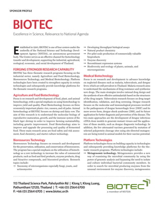 SPONSOR PROFILE




  BIOTEC
  Excellence in Science, Relevance to National Agenda




  E
        stablished in 1983, BIOTEC is one of four centers under the      ➞ Developing throughput biological assays
        umbrella of the National Science and Technology Devel-           ➞ Natural product chemistry
        opment Agency (NSTDA), an autonomous government                  ➞ Pre-pilot scale production of commercially valuable
  body. The Center serves as an effective channel for biotechnology        bioproducts
  transfer and development, supporting the industrial, agricultural,     ➞ Enzyme discovery
  ecological, economic, and social development of Thailand.              ➞ Recombinant expression systems
                                                                         ➞ Biodiversity and ecology of plants, animals, and
  FORGING STRONGER RESEARCH CAPABILITY                                     microorganisms
  BIOTEC has three thematic research programs focusing on the
  industrial sector, namely Agriculture and Food Biotechnology,          Medical Biotechnology
  Bioresources Technology, and Medical Biotechnology. Platform           Focus is on research and development to advance knowledge
  technologies have been created to strengthen capacity in certain       on neglected diseases such as malaria, tuberculosis, and dengue
  technologies and subsequently provide knowledge platforms for          fever, which are still prevalent in Thailand. Malaria research aims
  the thematic research programs.                                        to understand the mechanisms of drug resistance and synthesize
                                                                         new drugs. The main strategies involve rational drug design and
  Agriculture and Food Biotechnology                                     the synthesis of new effective antimalarials based on the structures
  Focus is on research and development of food, plant, and animal        of the drug targets. Tuberculosis research focuses on drug target
  biotechnology, with a special emphasis on using biotechnology to       identification, validation, and drug screening. Dengue research
  improve yield and quality. Plant Biotechnology focuses on three        focuses on the molecular and immunological processes involved
  economicly important plants: rice, cassava, and oil palm. Animal       in the pathogenesis of dengue hemorrhagic fever (DHF) and its
  biotechnology at BIOTEC focuses on shrimp and dairy cow. The           more severe form, dengue shock syndrome (DSS), and its future
  aim of this research is to understand the molecular biology of         application for better diagnosis and prevention of the disease. The
  reproductive maturation, growth, and the immune system of the          two main approaches are the development of dengue infectious
  black tiger shrimp in order to improve farming sustainability,         cDNA clone models to generate mutant viruses and the applica-
  including genetic improvement. Food Biotechnology aims to              tion of these models, such as dengue diagnostic technology. In
  improve and upgrade the processing and quality of fermented            addition, the live attenuated vaccines generated by mutation of
  food. Three main research areas are food safety and risk assess-       selected polyprotein cleavage sites using site-directed mutagen-
  ment, food chemistry, and starter culture technology.                  esis are being tested in animal models for their vaccine potential.

  Bioresources Technology                                                Platform Technologies
  Bioresources Technology focuses on research and development            Platform technologies focus on building capacity in technologies
  for the preservation, utilization, and conservation of bioresources.   and subsequently providing knowledge platforms for the the-
  The program has a special emphasis on the utilization of biotech-      matic research programs. Platform technologies include:
  nology as a core technology to increase the value of commercial        ➞ Metagenomic technology. Metagenomics provides a new
  products, such as food and feed products, enzyme products, drug           way of examining the microbial community by using the
  and bioactive compounds, and biocontrol products. Research                power of genomic analysis and bypassing the need to isolate
  topics include:                                                           and culture individual bacterial community members. In
  ➞ Taxonomy of microorganisms especially fungi, yeasts, and                order to search for microbial producing enzymes from the
      actinomycetes                                                         unusual environment for enzyme discovery, metagenomics




  113 Thailand Science Park, Paholyothin Rd | Klong 1, Klong Luang,
  Pathumthani 12120, Thailand | T: +66 (0) 2564 6700
  F: +66 (0) 2564 6705 | www.biotec.or.th
 