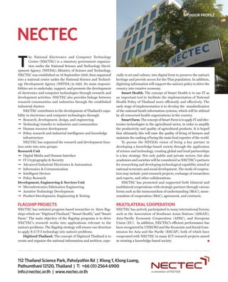 SPONSOR PROFILE




NECTEC
T
         he National Electronics and Computer Technology
         Center (NECTEC) is a statutory government organiza-
         tion under the National Science and Technology Devel-
opment Agency (NSTDA), Ministry of Science and Technology.
NECTEC was established on 16 September 1986, then organized          cially in art and culture, into digital form to preserve the nation’s
into a national center under the National Science and Technol-       heritage and provide access for the Thai population. In addition,
ogy Development Agency (NSTDA) in 1991. Its main responsi-           digitizing information will support the nation’s policy to drive the
bilities are to undertake, support, and promote the development      country into creative economy.
of electronics and computer technologies through research and            Smart Health. The concept of Smart Health is to use IT as
development activities. NECTEC also provides linkage between         an important tool to facilitate the implementation of National
research communities and industries through the established          Health Policy of Thailand more efficiently and effectively. The
industrial clusters.                                                 early stage of implementation is to develop the standardization
    NECTEC contributes to the development of Thailand’s capa-        of the national heath information systems, which will be utilized
bility in electronics and computer technologies through:             by all concerned health organizations in the country.
➞ Research, development, design, and engineering                         Smart Farm. The concept of Smart Farm is to apply IT and elec-
➞ Technology transfer to industries and communities                  tronics technologies in the agricultural sector, in order to amplify
➞ Human resource development                                         the productivity and quality of agricultural products. It is hoped
➞ Policy research and industrial intelligence and knowledge          that ultimately this will raise the quality of living of farmers and
    infrastructure                                                   maintain the ranking of being the main food exporter of the world.
    NECTEC has organized the research and development func-              To pursue the NSTDA’s vision of being a key partner in
tion units into nine groups:                                         developing a knowledge-based society through the application
Research Unit                                                        of science and technology, creating global and local partnerships
➞ Digital Media and Human Interface                                  is a key strategy. Not only public and private sectors, but also
➞ IT Cryptography & Security                                         academies and societies will be considered as NECTEC’s partners
➞ Advanced Industrial Electronics & Automation                       for researching and developing technological capability aimed at
➞ Informatics & Communication                                        national economic and social development. The mode of coopera-
➞ Intelligent Devices                                                tion may include joint research projects, exchange of researchers
➞ Policy Research                                                    and experts, and other collaborations.
Development, Engineering & Services Unit                                 NECTEC has promoted and supported both bilateral and
➞ Microelectronics Fabrication Engineering                           multilateral cooperations with strategic partners through various
➞ Assistive Technology Development                                   forms such as the memorandum of understanding (MoU), mem-
➞ Product Development, Engineering & Testing                         orandum of cooperation (MoC), agreement, and contracts.

FLAGSHIP PROJECTS                                                    MULTILATERAL COOPERATION
NECTEC has initiated program-based researches in three flag-         NECTEC has actively participated in many international forums
ships which are “Digitized Thailand,” “Smart Health,” and “Smart     such as the Association of Southeast Asian Nations (ASEAN),
Farm.” The main objective of the flagship programs is to drive       Asia-Pacific Economic Cooperation (APEC), and European
NECTEC’s research works into applications relevant to the            Union (EU). In addition, NECTEC’s efficient performance has
nation’s problems. The flagship strategy will ensure our direction   been recognized by UNECSO and the Economic and Social Com-
to apply E-C-T-I technology into nation’s problems.                  mission for Asia and the Pacific (ESCAP), both of which have
    Digitized Thailand. The concept of Digitized Thailand is to      cooperated with NECTEC in many ICT research projects aimed
create and organize the national information and archives, espe-     at creating a knowledge-based society.




112 Thailand Science Park, Paholyothin Rd | Klong 1, Klong Luang,
Pathumthani 12120, Thailand | T: +66 (0) 2564 6900
info@nectec.or.th | www.nectec.or.th
 
