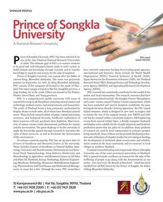 SPONSOR PROFILE




  Prince of Songkla
  University
  A National Research University




  P
          rince of Songkla University (PSU) has been selected to be                                                              PSU carpal
          one of the nine Thailand National Research Universities                                                            tunnel retractor
          in 2009. The ultimate goal of PSU is to nurture students
  to be good and well-educated citizens ready to serve society, to
  build wisdom and knowledge through research, and to transfer          have received continuous funding from leading grant agencies,
  knowledge to students and society for the sake of mankind.            international and domestic. These include the World Health
      Prince of Songkla University was named after the father of        Organization (WHO), National Institutes of Health (NIH),
  current King, Bhumibol Adulyadej. The name was graciously             Japan Society for the Promotion of Science (JSPS), the Thailand
  granted on September 22, 1967, by King Bhumibol Adulyadej.            Research Fund (TRF), National Science and Technology Develop-
  PSU consists of five campuses all located in the south of Thai-       ment Agency (NSTDA), and Agricultural Research Development
  land. The main campus is based in Hat Yai, Songkhla province, a       Agency (ARDA).
  large trading city in the south. Others are located in the Pattani,       PSU research has consistently contributed to the wealth of the
  Phuket, Surat Thani, and Trang provinces.                             nation and local communities. The research successes that have
      PSU is a comprehensive public university with areas of            been commercialized include: the Songkla Uterine Manipulator,
  research focusing on all disciplines, including natural science and   and a later version named Tintara Uterine manipulator, which
  technology, medical science, and social sciences and humanities.      has been marketed and used in hospitals worldwide; the poor
  The south of Thailand forms a long peninsular sandwiched by           laryngeal elevation disorder treating apparatus; the PSU carpal
  lengthy shores on both sides, all of which have abundant natural      tunnel retractor, which is designed to save time in surgery and
  assets. These include natural rubber, oil palm, coastal and marine    to reduce the size of the surgical wound; scar TMTD and ZnO
  resources, and biological diversity. Inefficient exploitation of      test kits for natural rubber concentrate analyses; HB brightening
  these resources will only accelerate their depletion. Man’s inva-     cream from natural rubber latex; a Braille computer keyboard
  sion of nature creates multi-dimensional problems for society         and display units suitable for the visually impaired; and biodiesel
  and the environment. The great challenge is for the university to     production plants that use palm oil. In addition, many products
  apply the knowledge gained through research to maximize the           of research are used in local communities to enhance peoples’
  value of these resources, as well as decelerate the deterioration     living standards. Some of these are the portable biodiesel produc-
  of the environment.                                                   tion unit, utilization of oil palm residue for cow and goat feeding,
      To enhance research capacity, PSU has set up more than 25         the development of medicinal plant conservation and rehabili-
  Centers of Excellence and Research Centers in the university.         tation centers in the local community and eco-tourism in local
  These includes Centers of Excellence in Natural Rubber Tech-          villages in southern Thailand.
  nology, Genomics and Bioinformatics, Nutraceuticals and Func-             Constant research funding and output make Prince of Songkla
  tional Food, Nanotechnology, Drug Delivery, Biodiversity and          University one of the most prominent universities in Thailand.
  Biotechnology in Agriculture, and Research Centers in Oil Palm        PSU is geared towards excellence in research for the sake of the
  and Palm Oil, Biodiesel, Energy Technology, Material Engineer-        wellbeing of people to go along with the determination in our
  ing, Membrane Technology, Biosensors, Rehabilitation Engineer-        motto – Our Soul is for the Benefit of Mankind – which has been
  ing, Phytomedicine and Oral Disease and Multicultural Manage-         instilled into all PSU hearts by the Prince of Songkla, the father
  ment, to name but a few. Through the years, PSU researchers           of King Bhumibol Adulyadej.




  15 Karnjanavanich Rd | Hat Yai, Songkhla, 90110, Thailand
  T: +66 (0) 7428 2000 | F: +66 (0) 7421 2828
  www.psu.ac.th | rdo.psu.ac.th
 