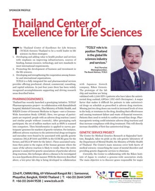 SPONSOR PROFILE




  Thailand Center of
  Excellence for Life Sciences
                                                                              “TCELS’ role is to
  T
          he Thailand Center of Excellence for Life Sciences
          (TCELS) foresees Thailand to be a world leader in life              position Thailand
          sciences via three strategies:
  1. Developing and adding value to health product and services
                                                                               in the global life
     with emphasis on improving infrastructures, sources of                   sciences industry
     funding, human resource, technology, and new standards to                    and services.”
     meet international requirements.
                                                                                        Prof. Pornchai
  2. Promoting the development of business and investment in                        Matangkasombut,
     the life sciences.                                                      The Board Advisor, TCELS
  3. Developing and strengthening the cooperation among domes-
     tic and international organizations.
     TCELS is a fully integrated bio and pharmaceutical services
  provider offering preclinical, clinical, commercial, consulting,      with Japanese biotech
  and capital solutions. In just four years there has been widely       company, Riken Genesis.
  recognized accomplishments supporting and driving research            The prototype of the lab
  areas described below.                                                chip and machine are being
                                                                        validated with 2,200 HIV-1 patients who have taken the antiret-
  PHARMACOGENOMICS                                                      roviral drug cocktail, GPOvir (3TC+d4T+Nevirapine). A major
  Thailand has recently launched a genotyping initiative. TCELS’        factor that makes it difficult for patients to take antiretrovi-
  Pharmacogenomics project—in collaboration with Ramathibodi            ral drugs on schedule as prescribed is adverse drug reactions.
  hospital, Mahidol University, Thai Ministry of Public Health, and     Missing just two drug doses can result in increased levels of virus
  RIKEN Center of Genomic Medicine in Japan—uses a Genome-              in the body, or resistance to the drug, derailing their effectiveness
  Wide Association Study (GWAS). Here, two groups of partici-           and causing treatment failure and waste of financial resources.
  pants are required: people with an adverse drug reaction (cases)      Patients then need to switch to costlier second-line drugs. Phar-
  and similar people without (controls). After genotyping each          macogenetic testing could minimize adverse drug reactions and
  participant, the set of million markers such as SNPs is scanned       thus increase compliance with drug treatment. This will directly
  into computers. Then bioinformatics is applied to survey par-         increase durability of first-line antiretroviral drugs.
  ticipants’ genomes for markers of genetic variation. For instance,
  different adverse reactions to the antiretroviral drugs nevirapine    GENETIC SERVICE PROJECT
  and stavudine were found to be associated with specific genetic       The Center for Medical Genetics Research at Rajanukul Insti-
  variations (HLA-B*3505 and SNPs in the CCHCR1 gene for the            tute, Bangkok, takes its pride as the sole genetic laboratory of
  former, and HLA-B*4001 for the latter). These associated varia-       the Department of Mental Health, the Ministry of Public Health
  tions then point to the region of the human genome where the          of Thailand. The Center’s main missions cover both facets of
  cause of the adverse reaction is likely to reside. Since the entire   medical sciences: researching the cause of mental disorders and
  genome is analyzed for genetic associations of particular adverse     providing genetic diagnostic services to clinicians.
  drug reactions, this technique allows a disease to be investigated        Currently, the Center is collaborating with the Riken Insti-
  in a non-hypothesis-driven manner. With the discovery described       tute of Japan to conduct a genome-wide association study.
  above, a low-price lab chip is being developed in collaboration       The main objective is to discover genes responsible for major




  22nd Fl, CMMU Bldg, 69 Vibhavadi Rangsit Rd | Samsennai,
  Phayathai, Bangkok, 10400 Thailand | T: +66 (0) 2644 5499
  F: +66 (0) 2644 9538 | www.tcels.or.th
 