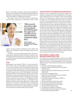 depres- sive disorder, especially in Thai and Asian populations.        THE Hb EXTRACT FOR IMPROVING SKIN HEALTH
The Center also collaborates with leading medical universities in       Rubber trees are wounded almost everyday by tapping. This
Thailand in a pharmacogenetic study. The expected result is to          repetitive wounding stress assists in signaling the tree to produce
improve the efficacy of antidepressant treatment.                       special phytochemicals that facilitate rapid wound-healing
   For genetic services, the Center provides comprehensive              and new tissue generation to replace the old tissue damaged
genetic testing, ranging from a chromosome study to DNA                 by tapping. It is thus feasible that natural rubber latex will be
                                                                        very rich in various phytochemicals such as protease inhibitors;
                                                                        organic acids AHA, BHA and AA; the sugars sucrose, fructose,
                                      “With my work in                  and quebrachitol; the super antioxidant ergothioneine; vitamins
                                      natural latex rubber,             B2 and B5; the minerals Cr, Cu, Mn, Se, and Zn; and tannins—most
                                                                        of which have been included in expensive skin health care prod-
                                      I am very pleased                 ucts from reputable “beauty care” companies. Accordingly, an Hb
                                      that TCELS has given              extract, with a characteristic 1H-NMR spectrum, was prepared
                                      the support so we                 from fresh latex serum. Following the OECD Test Guidelines,
                                      can finally come up               using animal models, upon applying this Hb extract onto skin, no
                                                                        adverse effects were observed in irritation and skin sensitization
                                      with the whitening                tests. The microbial load of the Hb extract was within the standard
                                      product from natural              limits allowed by the FDA. Moreover, an Hb cream, containing 5
                                      latex.”                           gram % of the Hb dried powder extract, was shown to improve
                                                                        the skin health of several volunteers. After nine weeks of topical
                                      Prof. Dr. Rapepun
                                      Wititsuwannakul, Project          application, the self-assessment data collected from those with
                                      Investigator, Prince of Songkla   facial melasma (n=64) indicated positive effects on skin whiten-
                                      University                        ing (98.4%), melasma fading (96.8% ), skin smoothening (92.2%)
                                                                        and reduction of sebum level (53.1%). For those with facial acne
analysis. All tests provided are ISO15189: 2007 certified. This         (n=36), 100% of sufferers reported reduction of skin inflamma-
reflects our commitment to deliver the highest quality services         tion, 100% reduction of acne, 88.9% reduction of sebum level, and
to the users.                                                           86.1% reduction of the intensity of acne scarring.
    To achieve our vision in improving patient care, the Center is
widely open to collaboration, either from private or public sectors.    PRE-CLINICAL, CLINICAL AND
Our fields of interest include, but are not limited to, genetics and    RESEARCH INFRASTRUCTURE
mental disorders, genetic and developmental disorders, and neu-         As a member, and a national focal point in life sciences, TCELS
rogenetic disorder.                                                     has been assigned by APEC Life Sciences Innovation Forum Stra-
                                                                        tegic Plan to work on a technology platform for pre-clinical and
PTSD                                                                    clinical research. The following is the infrastructure established
Posttraumatic stress disorder (PTSD) is a chronic mental dis-           in Thailand:
order which is a state of anxiety that can develop after exposure       ➞ Laboratory Animals Breeding (AAALAC)
to one or more traumatic events. PTSD mostly develops among             ➞ Laboratory Animals Monitoring Center (Standard
survivors from great natural disasters. TCELS provided benefits             ISO/IEC 17025)
for patients from the 2004 tsunami in the south of Thailand and         ➞ Safety Testing and Toxicology laboratories service Unit
extended its support to the work of Chulalongkorn University and            (OECD GLP)
Rajanukul Institute. This resulted in the collection of more than       ➞ OECD GLP Accreditation Body
3,000 genetic samples and in-depth information of the survivors         ➞ Clinical Research Collaboration Network (CRCN)
from the tsunami and their relatives. This data has been analyzed           facilitating multi-site studies
and the researchers are on the verge of identifying the genetic         ➞ Joint Research Ethical Committees (JREC) for
marker that leads to PTSD. The hope is to ultimately reduce                 multi-center studies
Thailand’s relatively high budget allocated for treating mental         ➞ CRO, Destination for medical outsourcing
patients. Now the project is cooperating with an international          ➞ International standard clinical trial sites
organization to further study this area, and has also attracted         ➞ Standard Data Management Units (DMU)
the interest from the Department of Mental Health to extend the         ➞ Tsunami PTSD Genomics Center
scope of the project to benefit a larger group of people.               ➞ The Alzheimer Foundation of Thailand
                                                                        ➞ Mental Health Genetic Development Foundation
                                                                        ➞ International Anti-Aging Institute
 