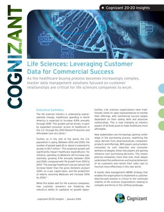 Life Sciences: Leveraging Customer
Data for Commercial Success
As the healthcare buying process becomes increasingly complex,
master data management solutions focused on customer
relationships are critical for life sciences companies to excel.
Executive Summary
The life sciences industry is undergoing unprec-
edented change. Healthcare spending in North
America is expected to increase 4.9% annually
through 2018.1
This growth will be driven, in part,
by expanded consumer access to healthcare in
the U.S. through the 2010 Patient Protection and
Affordable Care Act (ACA).2
Further, as in the rest of the world, the U.S.
population is aging. Between 2012 and 2050, the
number of people aged 65 or above is expected to
double to 83.7 million.3
This projected growth will
significantly impact healthcare expenditures. For
instance, spending on Medicare will increase sub-
stantially, growing 4.1% annually between 2014
and 2024, compared with 1% growth from 2010 to
2014.4
The average healthcare cost per person will
increase faster than the gross domestic product
(GDP) on a per capita basis, and the proportion
of elderly receiving Medicare will increase 50%
by 2050.5
While this bodes well for life sciences companies,
new customer dynamics are hindering the
industry’s ability to capitalize on growth oppor-
tunities. Life sciences organizations have tradi-
tionally relied on sales representatives to market
their offerings, with commercial success largely
dependent on their selling skills and physician
relationships. This is now changing as industry
players of all kinds push to make healthcare more
affordable.
New stakeholders are increasingly gaining center
stage in the purchasing process, redefining the
value derived from pharmaceuticals companies’
products and offerings. With payers and providers
consumed by cost reduction and consumer
wellness strategies, these new players are gaining
influence over purchasing decisions. This means
pharma companies, more than ever, must deeply
understand the preferences and buying behaviors
of all customers and retrain their sales reps to
function more effectively in this new world.
A master data management (MDM) strategy that
enables the organization to implement a customer
data-focused solution is critical to the continued
viability of life sciences organizations seeking to
compete and thrive in this shifting landscape.
cognizant 20-20 insights | january 2016
• Cognizant 20-20 Insights
 