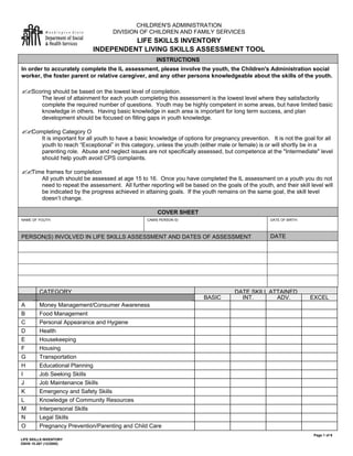 Page 1 of 9
LIFE SKILLS INVENTORY
DSHS 10-267 (12/2000)
CHILDREN'S ADMINISTRATION
DIVISION OF CHILDREN AND FAMILY SERVICES
LIFE SKILLS INVENTORY
INDEPENDENT LIVING SKILLS ASSESSMENT TOOL
INSTRUCTIONS
In order to accurately complete the IL assessment, please involve the youth, the Children's Administration social
worker, the foster parent or relative caregiver, and any other persons knowledgeable about the skills of the youth.
??Scoring should be based on the lowest level of completion.
The level of attainment for each youth completing this assessment is the lowest level where they satisfactorily
complete the required number of questions. Youth may be highly competent in some areas, but have limited basic
knowledge in others. Having basic knowledge in each area is important for long term success, and plan
development should be focused on filling gaps in youth knowledge.
??Completing Category O
It is important for all youth to have a basic knowledge of options for pregnancy prevention. It is not the goal for all
youth to reach “Exceptional” in this category, unless the youth (either male or female) is or will shortly be in a
parenting role. Abuse and neglect issues are not specifically assessed, but competence at the "Intermediate" level
should help youth avoid CPS complaints.
??Time frames for completion
All youth should be assessed at age 15 to 16. Once you have completed the IL assessment on a youth you do not
need to repeat the assessment. All further reporting will be based on the goals of the youth, and their skill level will
be indicated by the progress achieved in attaining goals. If the youth remains on the same goal, the skill level
doesn’t change.
COVER SHEET
NAME OF YOUTH: CAMIS PERSON ID: DATE OF BIRTH:
PERSON(S) INVOLVED IN LIFE SKILLS ASSESSMENT AND DATES OF ASSESSMENT DATE
CATEGORY DATE SKILL ATTAINED
BASIC INT. ADV. EXCEL
A Money Management/Consumer Awareness
B Food Management
C Personal Appearance and Hygiene
D Health
E Housekeeping
F Housing
G Transportation
H Educational Planning
I Job Seeking Skills
J Job Maintenance Skills
K Emergency and Safety Skills
L Knowledge of Community Resources
M Interpersonal Skills
N Legal Skills
O Pregnancy Prevention/Parenting and Child Care
 