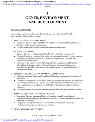 Chapter 3
© 2018. Cengage Learning. All Rights Reserved.
3
GENES, ENVIRONMENT,
AND DEVELOPMENT
LEARNING OBJECTIVES
After reading and studying the material in this chapter, the student should be able to
understand the following ideas/concepts.
3.1 EVOLUTION AND SPECIES HEREDITY
 Summarize the basic argument of Darwin’s theory of evolution and the significance of
the theory for the study of development.
 Compare and contrast biological evolution and cultural evolution.
3.2 INDIVIDUAL HEREDITY
 Describe the basics of the genetic code and what we inherit from our parents.
 Distinguish and give examples of the major mechanisms of inheritance (single gene-pair,
sex-linked, and polygenic inheritance), mutations, copy number variations, and
chromosome abnormalities.
 Summarize what we know about the nature, inheritance, diagnosis, and treatment of
selected genetic diseases such as sickle-cell disease, Huntington’s disease, and
phenylketonuria [PKU]), and compare the major techniques of prenatal diagnosis of
diseases and disorders.
3.3 STUDYING GENETIC AND ENVIRONMENTAL INFLUENCES
 Define the main goal and research methods of behavioral genetics and the meaning of
heritability.
 Distinguish among the effects of genes, shared environmental influences, and nonshared
environmental influences, and explain how a study of identical and fraternal twin pairs
raised together versus raised apart can shed light on the importance of each of these
influences.
 Explain what molecular genetics studies tell us that behavioral genetics studies cannot.
3.4 SELECTED BEHAVIORAL GENETICS FINDINGS
 Summarize the main messages of behavioral genetics research on intelligence,
personality, and psychological disorder about the roles of genes, shared environment, and
nonshared environment.
 Compare the average heritabilities of physical traits, intelligence, personality,
psychological disorder, and attitudes and interests.
3.5 GENE-ENVIRONMENT INTERPLAY
Life-Span Human Development 9th Edition Sigelman Solutions Manual
Full Download: https://alibabadownload.com/product/life-span-human-development-9th-edition-sigelman-solutions-manual/
This sample only, Download all chapters at: AlibabaDownload.com
 