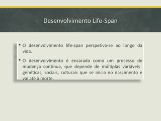Desenvolvimento Life-Span

 O desenvolvimento life-span perspetiva-se ao longo da
vida.
 O desenvolvimento é encarado como um processo de
mudança contínua, que depende de múltiplas variáveis
genéticas, sociais, culturais que se inicia no nascimento e
vai até à morte.

 