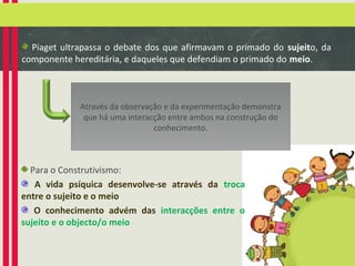 Piaget ultrapassa o debate dos que afirmavam o primado do sujeito, da
componente hereditária, e daqueles que defendiam o primado do meio.

Através da observação e da experimentação demonstra
que há uma interacção entre ambos na construção do
conhecimento.

Para o Construtivismo:
A vida psíquica desenvolve-se através da troca
entre o sujeito e o meio
O conhecimento advém das interacções entre o
sujeito e o objecto/o meio

 