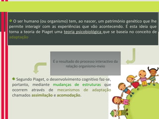 O ser humano (ou organismo) tem, ao nascer, um património genético que lhe
permite interagir com as experiências que vão acontecendo. É esta ideia que
torna a teoria de Piaget uma teoria psicobiológica que se baseia no conceito de
adaptação

É o resultado do processo interactivo da
relação organismo-meio

Segundo Piaget, o desenvolvimento cognitivo faz-se,
portanto, mediante mudanças de estruturas que
ocorrem através de mecanismos de adaptação
chamados assimilação e acomodação.

 