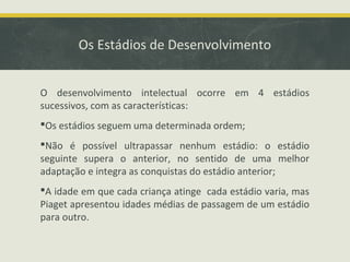 Os Estádios de Desenvolvimento
O desenvolvimento intelectual ocorre em 4 estádios
sucessivos, com as características:
Os estádios seguem uma determinada ordem;
Não é possível ultrapassar nenhum estádio: o estádio
seguinte supera o anterior, no sentido de uma melhor
adaptação e integra as conquistas do estádio anterior;
A idade em que cada criança atinge cada estádio varia, mas
Piaget apresentou idades médias de passagem de um estádio
para outro.

 