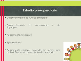 Estádio pré-operatório
 Desenvolvimento da função simbólica;
 Desenvolvimento
linguagem;

do

pensamento

e

da

 Pensamento irreversível;
 Egocentrismo;
 Pensamento intuitivo, baseado em regras mas
muito influenciado pelos dados da perceção.

 