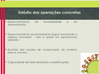 Estádio das operações concretas
 Desenvolvimento
descentração;

da

reversibilidade

e

da

 Desenvolvimento do pensamento lógico recorrendo a
objetos concretos - não é ainda um pensamento
abstrato;

 Domínio das noções de conservação da matéria,
peso e volume;

 Capacidade de fazer seriações e classificações.

 