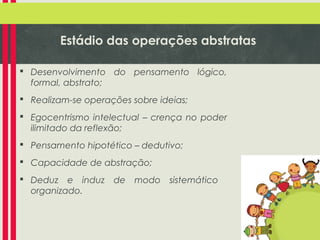 Estádio das operações abstratas
 Desenvolvimento do pensamento lógico,
formal, abstrato;
 Realizam-se operações sobre ideias;
 Egocentrismo intelectual – crença no poder
ilimitado da reflexão;
 Pensamento hipotético – dedutivo;
 Capacidade de abstração;
 Deduz e induz
organizado.

de

modo

sistemático

 