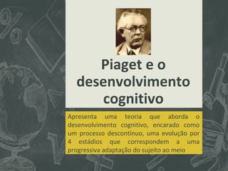 Piaget e o
desenvolvimento
cognitivo
Apresenta uma teoria que aborda o
desenvolvimento cognitivo, encarado como
um processo descontínuo, uma evolução por
4 estádios que correspondem a uma
progressiva adaptação do sujeito ao meio

 