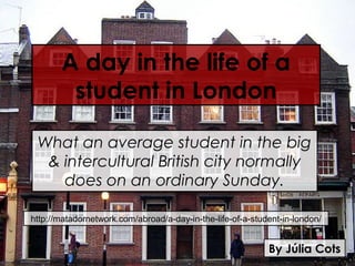 A day in the life of a
        student in London

 What an average student in the big
  & intercultural British city normally
    does on an ordinary Sunday.

http://matadornetwork.com/abroad/a-day-in-the-life-of-a-student-in-london/


                                                            By Júlia Cots
 