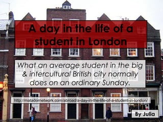 A day in the life of a
        student in London

 What an average student in the big
  & intercultural British city normally
    does on an ordinary Sunday.

http://matadornetwork.com/abroad/a-day-in-the-life-of-a-student-in-london/


                                                                   By Julia
 