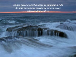 Nunca perca a oportunidade de iluminar a vida de uma pessoa que precisa de umas poucas palavras de incentivo. 