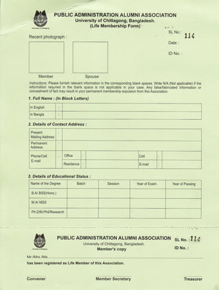 ,'-


      M
      w
                    PUBLIC ADMINISTRATION ALUMNI ASSOCIATION
                           University of Chittagong, Bangladesh.
                                               (Life Membership Form)'-

 Recent photograph           :
                                                                                                9tto'il4
                                                                                                Date   :



                                                                                                lD No.     :




         Member                              Spouse
 lnstructons: Please furnish relevant information in the corresponding blank spaces. Write N/A (Not applicable) if the
 informaiion required in the blank space      is not applicablb in y6ur case. Any false/fabriiated information or
 concealment of fact may result in your permanent membership expulsion from this Association.

1.   Full Name : (ln Block Letters)
 In English

 In Bangla


2. Details of Contact Address :
  Present
  Mailing Address
  Permanent
  Address

  Phone/Cell                Office                                         Le
  E-mail
                            Residence                                      E-mail


3. Details of Educational Status :
  Name of the Degree                 Batch              Session          Year of Exam             Year of Passing

     B.AJ BSS(Hons.)


     IV.AJ MSS


     Ph.D/M.Phil/Research




      M
      wry
                       PUBLTC ADMTNTSTRATTON ALUMNIASSOCTATTON sr_ ru".
                                        University of Chittagong, Bangladesh.
                                                                                                    lD No.
                                                                                                                    ,l I4
                                                   Member's copy                                                :


Mr./Mrs./Ms.
has been registered as Life Member of this Association.



Gonvener                                           Member Secretary                                            Treasurer
 