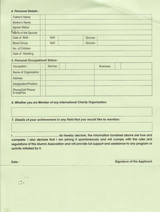 4. Personal Details :
 Father's Name

 Mother's Name
 Marital Statirs

Erie       of the Spouse
 Date   of   Birth           Self:                   Spouse:

 Blood Group                 Self:                   Spouse:

 No. of Children

 Date   of Wedding

5. Personal Occupational Status:
 Occupation                 Service:                           Business:

 Name of Organization

 Address

 Designation/Position

 Phone/Cell Phone/
 E-mail/Fax


6. Whether you are Member of any International Charity Organization.




7. Details of your achievement in any field that you would like to mention:



I , .....................      ...., do hereby declore, the informolion furnished obove ole kue ond
complele. I qlso declore thot I om ioining it sponloneously ond will comply wilh the rules ond
regulotions of lhis Alumni Associotion ond will provide full suppod ond qssistonce lo ony proglom oI
oclivity initioted by it.


Date    :                                                                  Signature of the Applicant
 