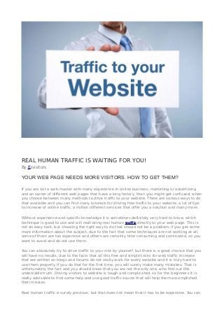 REAL HUMAN TRAFFIC IS WAITING FOR YOU!
By Ezvisitors
YOUR WEB PAGE NEEDS MORE VISITORS. HOW TO GET THEM?
If you are not a web master with many experience in online business, marketing or advertising
and an owner of different web pages that have a long history, than you might get confused, when
you choose between many methods to drive traffic to your website. There are various ways to do
that available and you can find many tutorials for driving free traffic to your website, a lot of tips
to increase of online traffic, a million different services that offer you a solution and many more.
Without experience and specific knowledge it is sometimes definitely very hard to know, which
technique is good to use and will reall bring real human traffic directly to your web page. This is
not an easy task, but choosing the right way to do that should not be a problem, if you get some
more information about the subject, due to the fact that some techniques are not working at all,
some of them are too expensive and others are certainly time consuming and comlicated, so you
want to avoid and do not use them.
You can absolutely try to drive traffic to your site by yourself, but there is a great chance that you
will have no results, due to the facts that all this free and simple tricks for web traffic increase
that are written on blogs and forums do not really work for every website and it is truly hard to
use them properly. If you do that for the first time, you will surely make many mistakes. That is
unfortunately the fact and you should know that you are not the only one, who find out this
undeniable truth. Driving visitors to website is tough and complicated, so for the beginners it is
really advisable to find some help and use good traffic source that will help them accomplished
their mission.
Real human traffic is surely precious, but that does not mean that it has to be expensive. You can
 